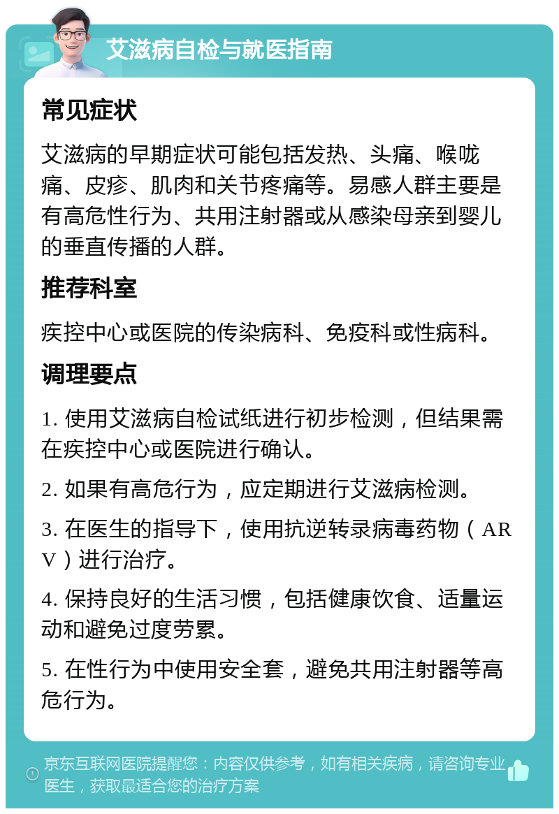 艾滋病自检与就医指南 常见症状 艾滋病的早期症状可能包括发热、头痛、喉咙痛、皮疹、肌肉和关节疼痛等。易感人群主要是有高危性行为、共用注射器或从感染母亲到婴儿的垂直传播的人群。 推荐科室 疾控中心或医院的传染病科、免疫科或性病科。 调理要点 1. 使用艾滋病自检试纸进行初步检测，但结果需在疾控中心或医院进行确认。 2. 如果有高危行为，应定期进行艾滋病检测。 3. 在医生的指导下，使用抗逆转录病毒药物（ARV）进行治疗。 4. 保持良好的生活习惯，包括健康饮食、适量运动和避免过度劳累。 5. 在性行为中使用安全套，避免共用注射器等高危行为。