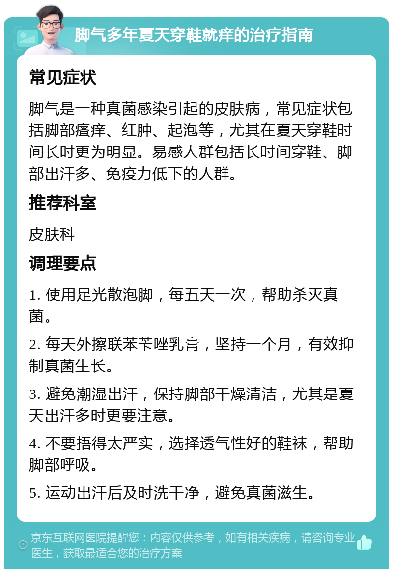 脚气多年夏天穿鞋就痒的治疗指南 常见症状 脚气是一种真菌感染引起的皮肤病，常见症状包括脚部瘙痒、红肿、起泡等，尤其在夏天穿鞋时间长时更为明显。易感人群包括长时间穿鞋、脚部出汗多、免疫力低下的人群。 推荐科室 皮肤科 调理要点 1. 使用足光散泡脚，每五天一次，帮助杀灭真菌。 2. 每天外擦联苯苄唑乳膏，坚持一个月，有效抑制真菌生长。 3. 避免潮湿出汗，保持脚部干燥清洁，尤其是夏天出汗多时更要注意。 4. 不要捂得太严实，选择透气性好的鞋袜，帮助脚部呼吸。 5. 运动出汗后及时洗干净，避免真菌滋生。