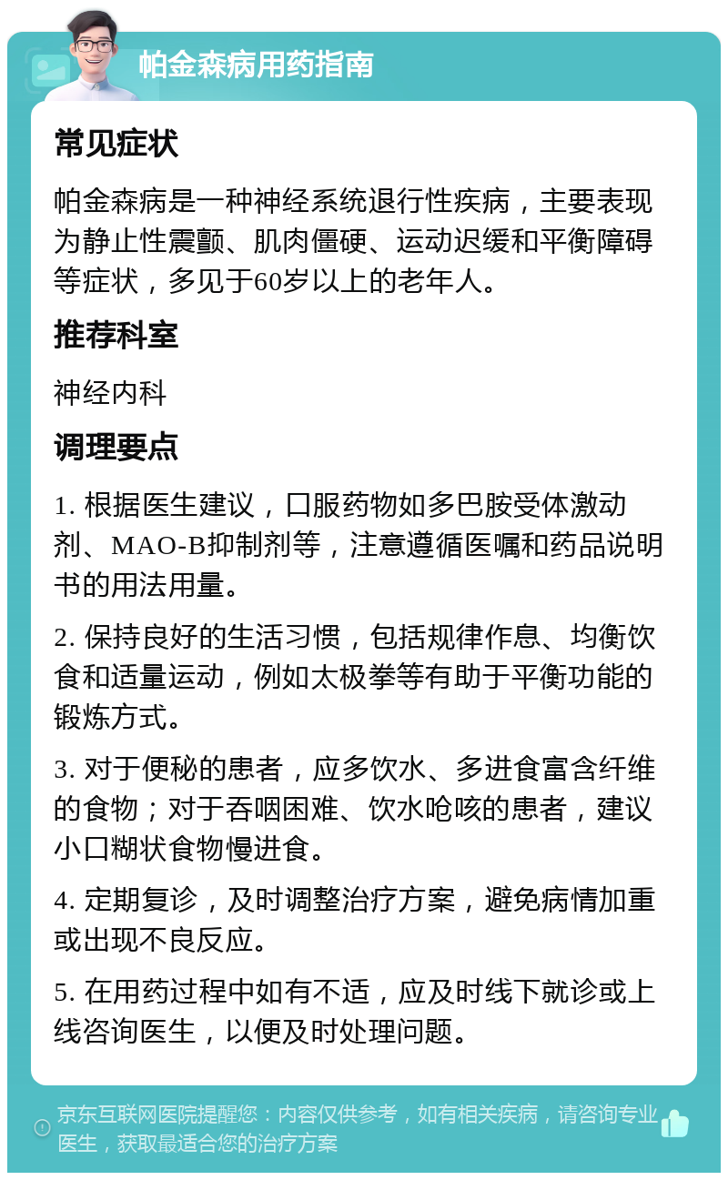 帕金森病用药指南 常见症状 帕金森病是一种神经系统退行性疾病，主要表现为静止性震颤、肌肉僵硬、运动迟缓和平衡障碍等症状，多见于60岁以上的老年人。 推荐科室 神经内科 调理要点 1. 根据医生建议，口服药物如多巴胺受体激动剂、MAO-B抑制剂等，注意遵循医嘱和药品说明书的用法用量。 2. 保持良好的生活习惯，包括规律作息、均衡饮食和适量运动，例如太极拳等有助于平衡功能的锻炼方式。 3. 对于便秘的患者，应多饮水、多进食富含纤维的食物；对于吞咽困难、饮水呛咳的患者，建议小口糊状食物慢进食。 4. 定期复诊，及时调整治疗方案，避免病情加重或出现不良反应。 5. 在用药过程中如有不适，应及时线下就诊或上线咨询医生，以便及时处理问题。