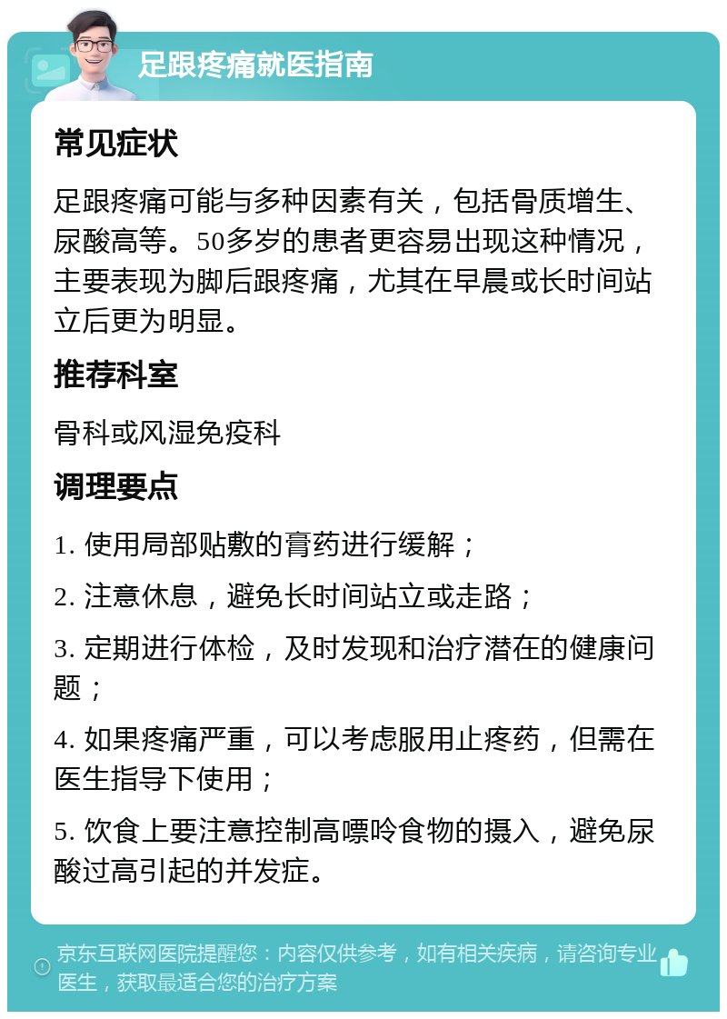 足跟疼痛就医指南 常见症状 足跟疼痛可能与多种因素有关，包括骨质增生、尿酸高等。50多岁的患者更容易出现这种情况，主要表现为脚后跟疼痛，尤其在早晨或长时间站立后更为明显。 推荐科室 骨科或风湿免疫科 调理要点 1. 使用局部贴敷的膏药进行缓解； 2. 注意休息，避免长时间站立或走路； 3. 定期进行体检，及时发现和治疗潜在的健康问题； 4. 如果疼痛严重，可以考虑服用止疼药，但需在医生指导下使用； 5. 饮食上要注意控制高嘌呤食物的摄入，避免尿酸过高引起的并发症。