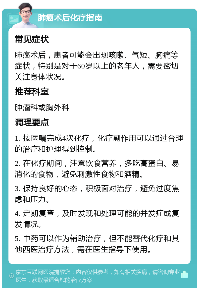 肺癌术后化疗指南 常见症状 肺癌术后，患者可能会出现咳嗽、气短、胸痛等症状，特别是对于60岁以上的老年人，需要密切关注身体状况。 推荐科室 肿瘤科或胸外科 调理要点 1. 按医嘱完成4次化疗，化疗副作用可以通过合理的治疗和护理得到控制。 2. 在化疗期间，注意饮食营养，多吃高蛋白、易消化的食物，避免刺激性食物和酒精。 3. 保持良好的心态，积极面对治疗，避免过度焦虑和压力。 4. 定期复查，及时发现和处理可能的并发症或复发情况。 5. 中药可以作为辅助治疗，但不能替代化疗和其他西医治疗方法，需在医生指导下使用。