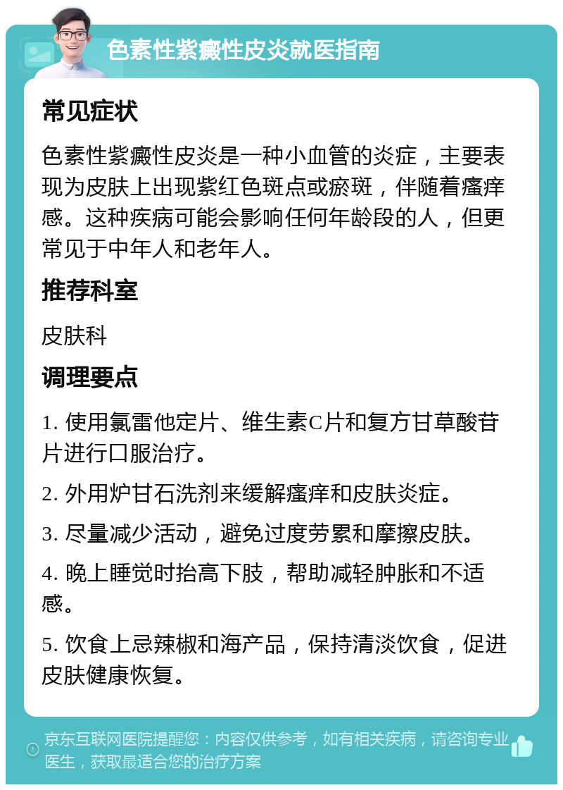 色素性紫癜性皮炎就医指南 常见症状 色素性紫癜性皮炎是一种小血管的炎症，主要表现为皮肤上出现紫红色斑点或瘀斑，伴随着瘙痒感。这种疾病可能会影响任何年龄段的人，但更常见于中年人和老年人。 推荐科室 皮肤科 调理要点 1. 使用氯雷他定片、维生素C片和复方甘草酸苷片进行口服治疗。 2. 外用炉甘石洗剂来缓解瘙痒和皮肤炎症。 3. 尽量减少活动，避免过度劳累和摩擦皮肤。 4. 晚上睡觉时抬高下肢，帮助减轻肿胀和不适感。 5. 饮食上忌辣椒和海产品，保持清淡饮食，促进皮肤健康恢复。