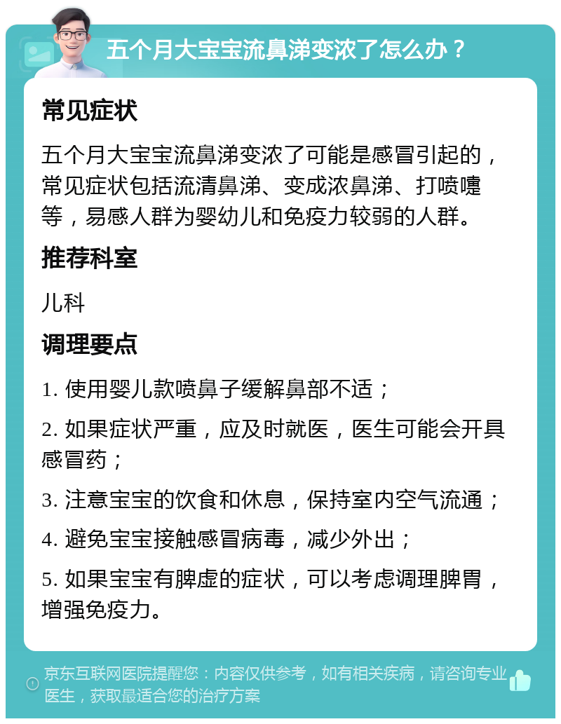 五个月大宝宝流鼻涕变浓了怎么办？ 常见症状 五个月大宝宝流鼻涕变浓了可能是感冒引起的，常见症状包括流清鼻涕、变成浓鼻涕、打喷嚏等，易感人群为婴幼儿和免疫力较弱的人群。 推荐科室 儿科 调理要点 1. 使用婴儿款喷鼻子缓解鼻部不适； 2. 如果症状严重，应及时就医，医生可能会开具感冒药； 3. 注意宝宝的饮食和休息，保持室内空气流通； 4. 避免宝宝接触感冒病毒，减少外出； 5. 如果宝宝有脾虚的症状，可以考虑调理脾胃，增强免疫力。