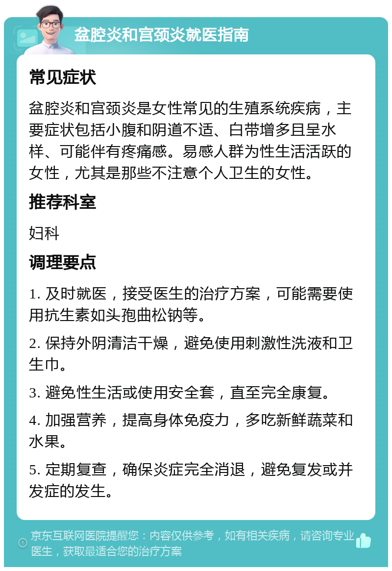 盆腔炎和宫颈炎就医指南 常见症状 盆腔炎和宫颈炎是女性常见的生殖系统疾病，主要症状包括小腹和阴道不适、白带增多且呈水样、可能伴有疼痛感。易感人群为性生活活跃的女性，尤其是那些不注意个人卫生的女性。 推荐科室 妇科 调理要点 1. 及时就医，接受医生的治疗方案，可能需要使用抗生素如头孢曲松钠等。 2. 保持外阴清洁干燥，避免使用刺激性洗液和卫生巾。 3. 避免性生活或使用安全套，直至完全康复。 4. 加强营养，提高身体免疫力，多吃新鲜蔬菜和水果。 5. 定期复查，确保炎症完全消退，避免复发或并发症的发生。