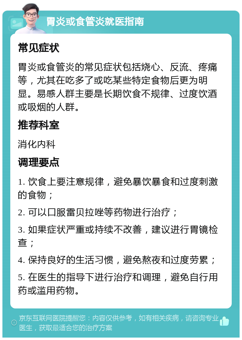 胃炎或食管炎就医指南 常见症状 胃炎或食管炎的常见症状包括烧心、反流、疼痛等，尤其在吃多了或吃某些特定食物后更为明显。易感人群主要是长期饮食不规律、过度饮酒或吸烟的人群。 推荐科室 消化内科 调理要点 1. 饮食上要注意规律，避免暴饮暴食和过度刺激的食物； 2. 可以口服雷贝拉唑等药物进行治疗； 3. 如果症状严重或持续不改善，建议进行胃镜检查； 4. 保持良好的生活习惯，避免熬夜和过度劳累； 5. 在医生的指导下进行治疗和调理，避免自行用药或滥用药物。