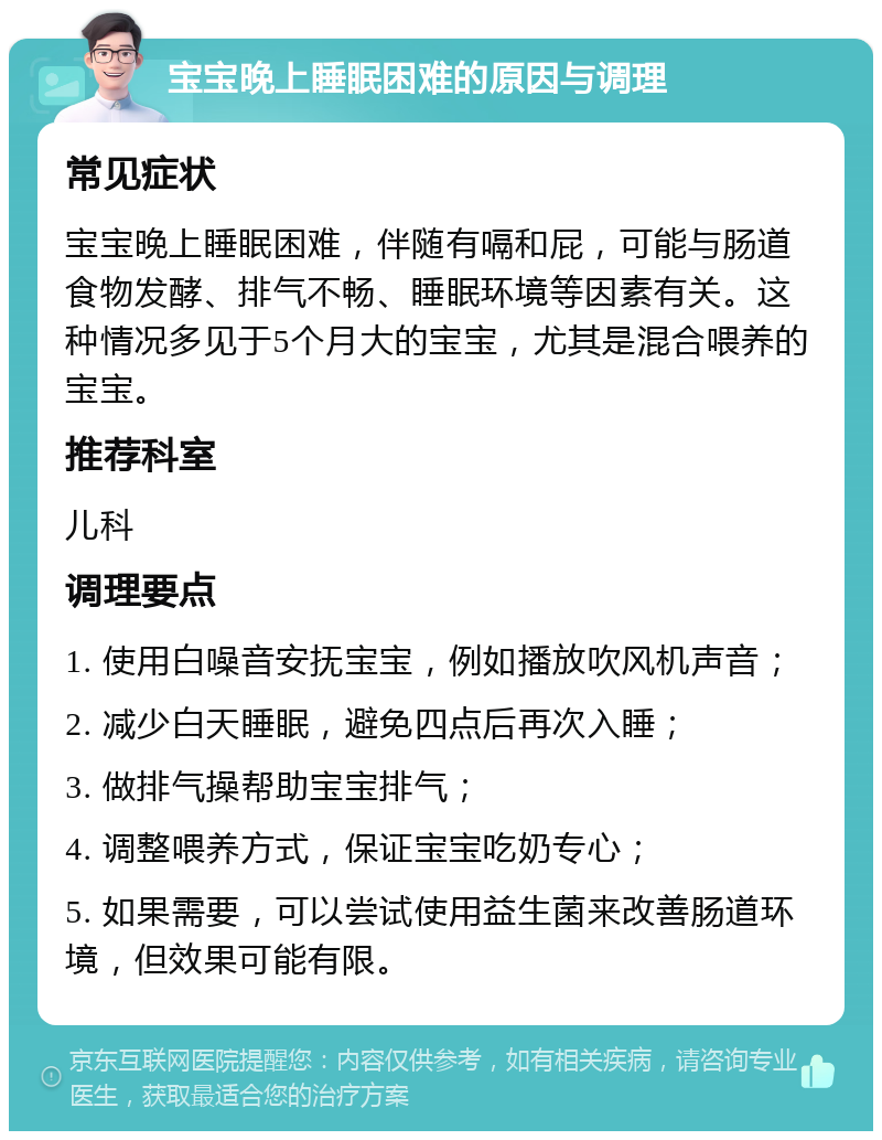 宝宝晚上睡眠困难的原因与调理 常见症状 宝宝晚上睡眠困难，伴随有嗝和屁，可能与肠道食物发酵、排气不畅、睡眠环境等因素有关。这种情况多见于5个月大的宝宝，尤其是混合喂养的宝宝。 推荐科室 儿科 调理要点 1. 使用白噪音安抚宝宝，例如播放吹风机声音； 2. 减少白天睡眠，避免四点后再次入睡； 3. 做排气操帮助宝宝排气； 4. 调整喂养方式，保证宝宝吃奶专心； 5. 如果需要，可以尝试使用益生菌来改善肠道环境，但效果可能有限。