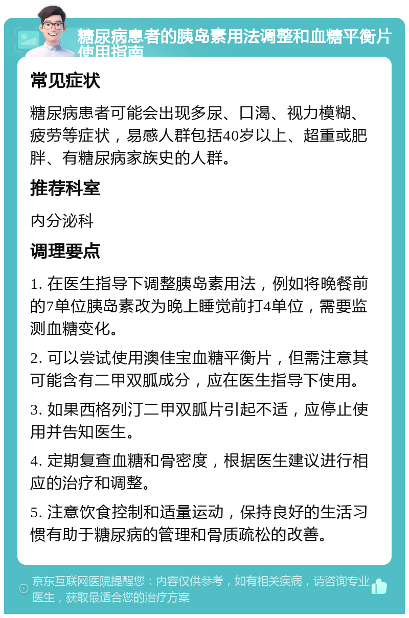 糖尿病患者的胰岛素用法调整和血糖平衡片使用指南 常见症状 糖尿病患者可能会出现多尿、口渴、视力模糊、疲劳等症状，易感人群包括40岁以上、超重或肥胖、有糖尿病家族史的人群。 推荐科室 内分泌科 调理要点 1. 在医生指导下调整胰岛素用法，例如将晚餐前的7单位胰岛素改为晚上睡觉前打4单位，需要监测血糖变化。 2. 可以尝试使用澳佳宝血糖平衡片，但需注意其可能含有二甲双胍成分，应在医生指导下使用。 3. 如果西格列汀二甲双胍片引起不适，应停止使用并告知医生。 4. 定期复查血糖和骨密度，根据医生建议进行相应的治疗和调整。 5. 注意饮食控制和适量运动，保持良好的生活习惯有助于糖尿病的管理和骨质疏松的改善。