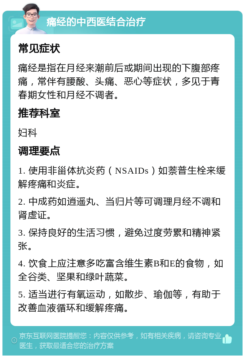 痛经的中西医结合治疗 常见症状 痛经是指在月经来潮前后或期间出现的下腹部疼痛，常伴有腰酸、头痛、恶心等症状，多见于青春期女性和月经不调者。 推荐科室 妇科 调理要点 1. 使用非甾体抗炎药（NSAIDs）如萘普生栓来缓解疼痛和炎症。 2. 中成药如逍遥丸、当归片等可调理月经不调和肾虚证。 3. 保持良好的生活习惯，避免过度劳累和精神紧张。 4. 饮食上应注意多吃富含维生素B和E的食物，如全谷类、坚果和绿叶蔬菜。 5. 适当进行有氧运动，如散步、瑜伽等，有助于改善血液循环和缓解疼痛。