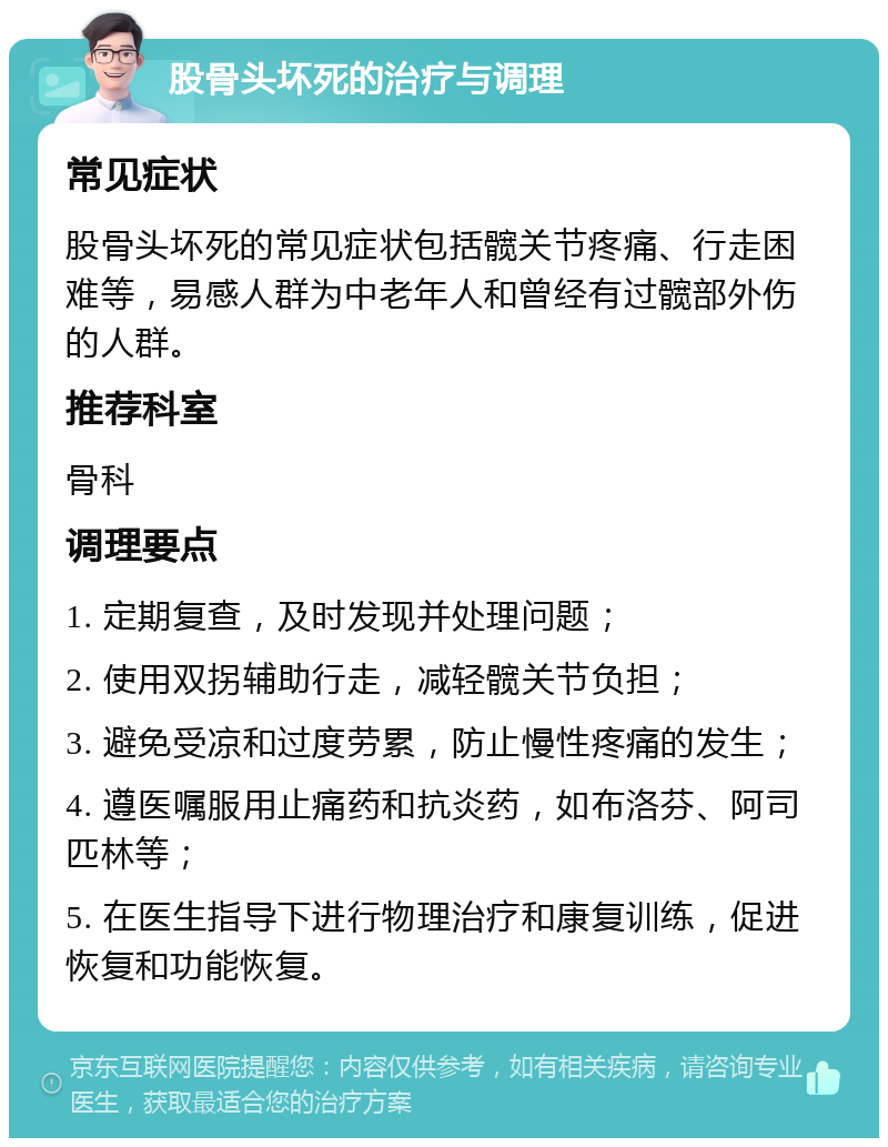 股骨头坏死的治疗与调理 常见症状 股骨头坏死的常见症状包括髋关节疼痛、行走困难等，易感人群为中老年人和曾经有过髋部外伤的人群。 推荐科室 骨科 调理要点 1. 定期复查，及时发现并处理问题； 2. 使用双拐辅助行走，减轻髋关节负担； 3. 避免受凉和过度劳累，防止慢性疼痛的发生； 4. 遵医嘱服用止痛药和抗炎药，如布洛芬、阿司匹林等； 5. 在医生指导下进行物理治疗和康复训练，促进恢复和功能恢复。