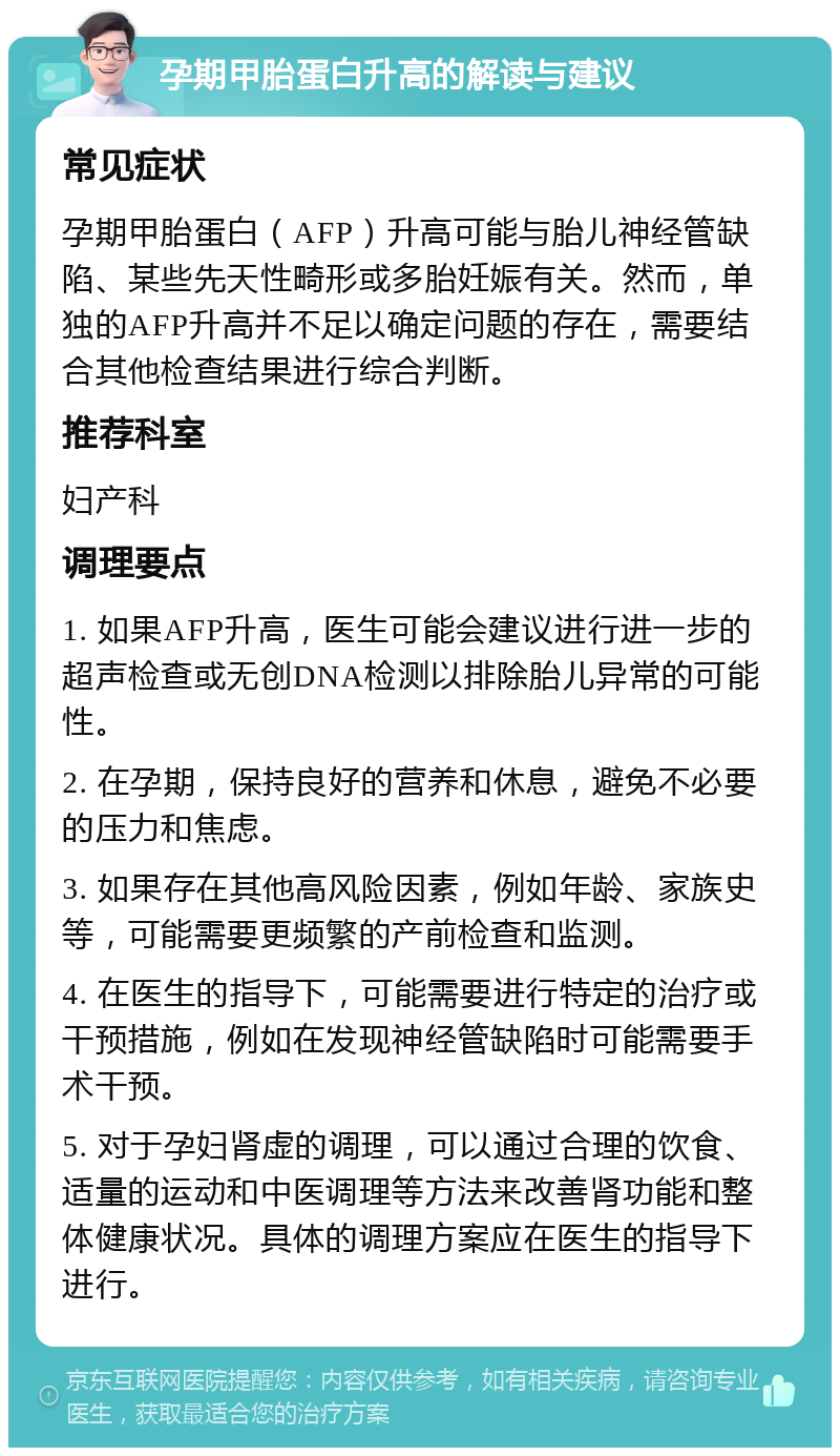 孕期甲胎蛋白升高的解读与建议 常见症状 孕期甲胎蛋白（AFP）升高可能与胎儿神经管缺陷、某些先天性畸形或多胎妊娠有关。然而，单独的AFP升高并不足以确定问题的存在，需要结合其他检查结果进行综合判断。 推荐科室 妇产科 调理要点 1. 如果AFP升高，医生可能会建议进行进一步的超声检查或无创DNA检测以排除胎儿异常的可能性。 2. 在孕期，保持良好的营养和休息，避免不必要的压力和焦虑。 3. 如果存在其他高风险因素，例如年龄、家族史等，可能需要更频繁的产前检查和监测。 4. 在医生的指导下，可能需要进行特定的治疗或干预措施，例如在发现神经管缺陷时可能需要手术干预。 5. 对于孕妇肾虚的调理，可以通过合理的饮食、适量的运动和中医调理等方法来改善肾功能和整体健康状况。具体的调理方案应在医生的指导下进行。