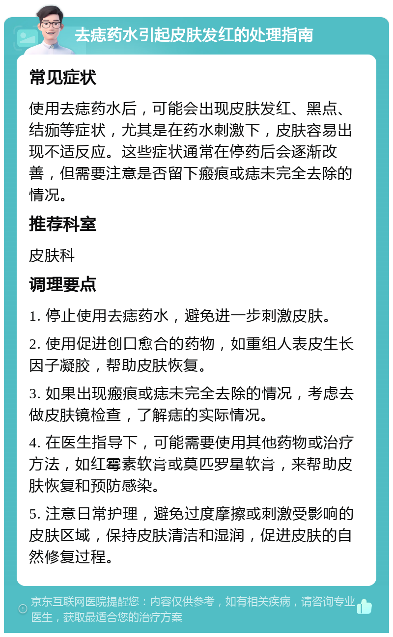 去痣药水引起皮肤发红的处理指南 常见症状 使用去痣药水后，可能会出现皮肤发红、黑点、结痂等症状，尤其是在药水刺激下，皮肤容易出现不适反应。这些症状通常在停药后会逐渐改善，但需要注意是否留下瘢痕或痣未完全去除的情况。 推荐科室 皮肤科 调理要点 1. 停止使用去痣药水，避免进一步刺激皮肤。 2. 使用促进创口愈合的药物，如重组人表皮生长因子凝胶，帮助皮肤恢复。 3. 如果出现瘢痕或痣未完全去除的情况，考虑去做皮肤镜检查，了解痣的实际情况。 4. 在医生指导下，可能需要使用其他药物或治疗方法，如红霉素软膏或莫匹罗星软膏，来帮助皮肤恢复和预防感染。 5. 注意日常护理，避免过度摩擦或刺激受影响的皮肤区域，保持皮肤清洁和湿润，促进皮肤的自然修复过程。