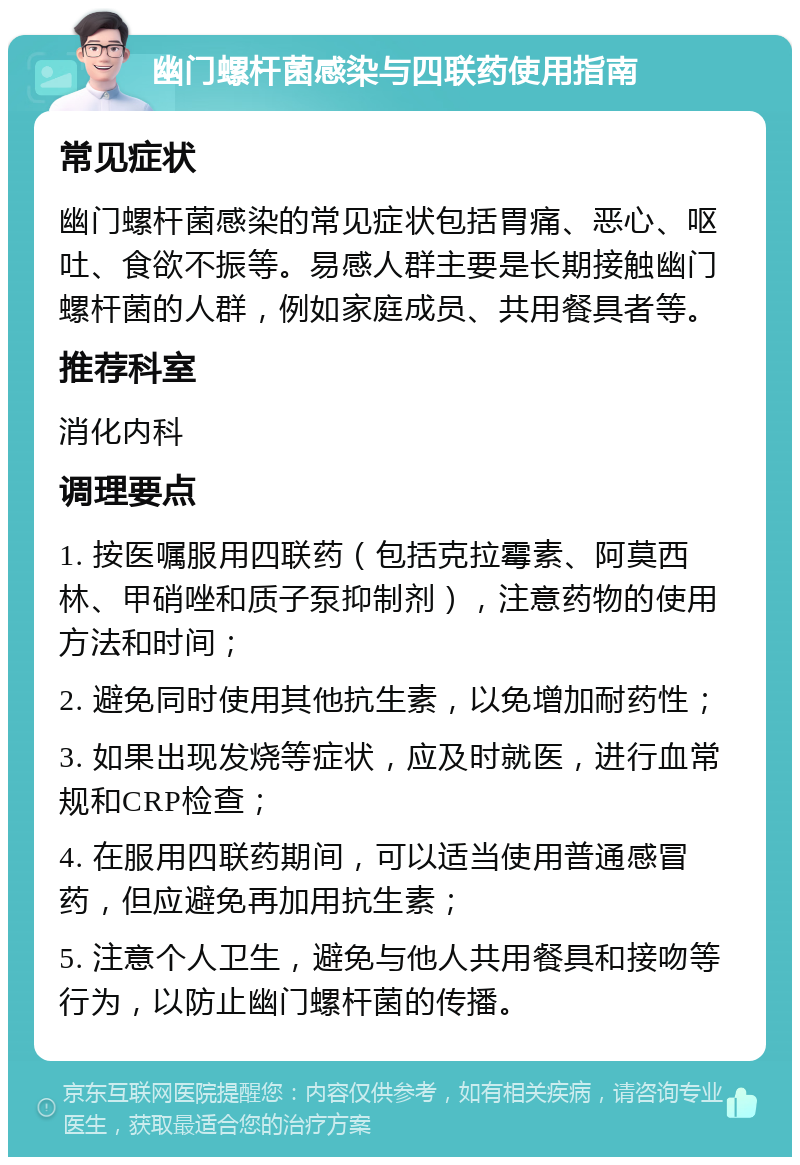 幽门螺杆菌感染与四联药使用指南 常见症状 幽门螺杆菌感染的常见症状包括胃痛、恶心、呕吐、食欲不振等。易感人群主要是长期接触幽门螺杆菌的人群，例如家庭成员、共用餐具者等。 推荐科室 消化内科 调理要点 1. 按医嘱服用四联药（包括克拉霉素、阿莫西林、甲硝唑和质子泵抑制剂），注意药物的使用方法和时间； 2. 避免同时使用其他抗生素，以免增加耐药性； 3. 如果出现发烧等症状，应及时就医，进行血常规和CRP检查； 4. 在服用四联药期间，可以适当使用普通感冒药，但应避免再加用抗生素； 5. 注意个人卫生，避免与他人共用餐具和接吻等行为，以防止幽门螺杆菌的传播。