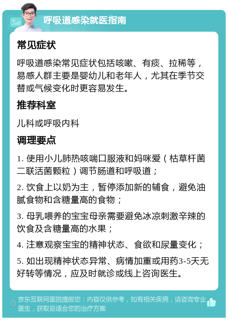 呼吸道感染就医指南 常见症状 呼吸道感染常见症状包括咳嗽、有痰、拉稀等，易感人群主要是婴幼儿和老年人，尤其在季节交替或气候变化时更容易发生。 推荐科室 儿科或呼吸内科 调理要点 1. 使用小儿肺热咳喘口服液和妈咪爱（枯草杆菌二联活菌颗粒）调节肠道和呼吸道； 2. 饮食上以奶为主，暂停添加新的辅食，避免油腻食物和含糖量高的食物； 3. 母乳喂养的宝宝母亲需要避免冰凉刺激辛辣的饮食及含糖量高的水果； 4. 注意观察宝宝的精神状态、食欲和尿量变化； 5. 如出现精神状态异常、病情加重或用药3-5天无好转等情况，应及时就诊或线上咨询医生。