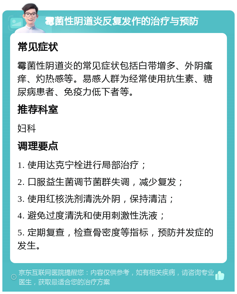 霉菌性阴道炎反复发作的治疗与预防 常见症状 霉菌性阴道炎的常见症状包括白带增多、外阴瘙痒、灼热感等。易感人群为经常使用抗生素、糖尿病患者、免疫力低下者等。 推荐科室 妇科 调理要点 1. 使用达克宁栓进行局部治疗； 2. 口服益生菌调节菌群失调，减少复发； 3. 使用红核洗剂清洗外阴，保持清洁； 4. 避免过度清洗和使用刺激性洗液； 5. 定期复查，检查骨密度等指标，预防并发症的发生。