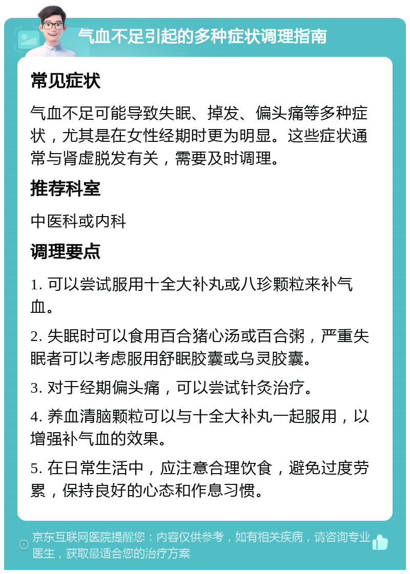 气血不足引起的多种症状调理指南 常见症状 气血不足可能导致失眠、掉发、偏头痛等多种症状，尤其是在女性经期时更为明显。这些症状通常与肾虚脱发有关，需要及时调理。 推荐科室 中医科或内科 调理要点 1. 可以尝试服用十全大补丸或八珍颗粒来补气血。 2. 失眠时可以食用百合猪心汤或百合粥，严重失眠者可以考虑服用舒眠胶囊或乌灵胶囊。 3. 对于经期偏头痛，可以尝试针灸治疗。 4. 养血清脑颗粒可以与十全大补丸一起服用，以增强补气血的效果。 5. 在日常生活中，应注意合理饮食，避免过度劳累，保持良好的心态和作息习惯。