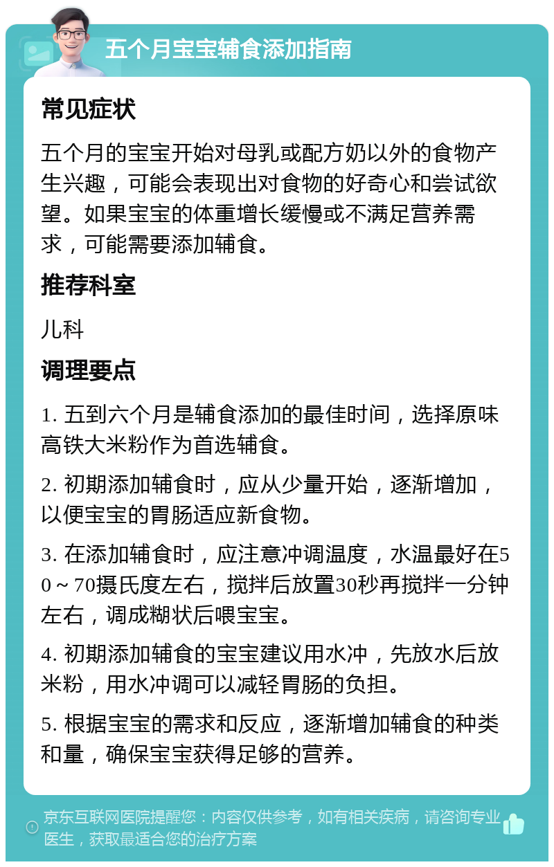 五个月宝宝辅食添加指南 常见症状 五个月的宝宝开始对母乳或配方奶以外的食物产生兴趣，可能会表现出对食物的好奇心和尝试欲望。如果宝宝的体重增长缓慢或不满足营养需求，可能需要添加辅食。 推荐科室 儿科 调理要点 1. 五到六个月是辅食添加的最佳时间，选择原味高铁大米粉作为首选辅食。 2. 初期添加辅食时，应从少量开始，逐渐增加，以便宝宝的胃肠适应新食物。 3. 在添加辅食时，应注意冲调温度，水温最好在50～70摄氏度左右，搅拌后放置30秒再搅拌一分钟左右，调成糊状后喂宝宝。 4. 初期添加辅食的宝宝建议用水冲，先放水后放米粉，用水冲调可以减轻胃肠的负担。 5. 根据宝宝的需求和反应，逐渐增加辅食的种类和量，确保宝宝获得足够的营养。