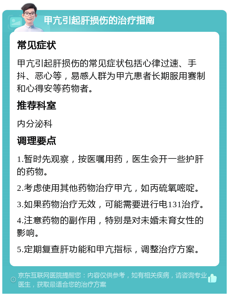 甲亢引起肝损伤的治疗指南 常见症状 甲亢引起肝损伤的常见症状包括心律过速、手抖、恶心等，易感人群为甲亢患者长期服用赛制和心得安等药物者。 推荐科室 内分泌科 调理要点 1.暂时先观察，按医嘱用药，医生会开一些护肝的药物。 2.考虑使用其他药物治疗甲亢，如丙硫氧嘧啶。 3.如果药物治疗无效，可能需要进行电131治疗。 4.注意药物的副作用，特别是对未婚未育女性的影响。 5.定期复查肝功能和甲亢指标，调整治疗方案。