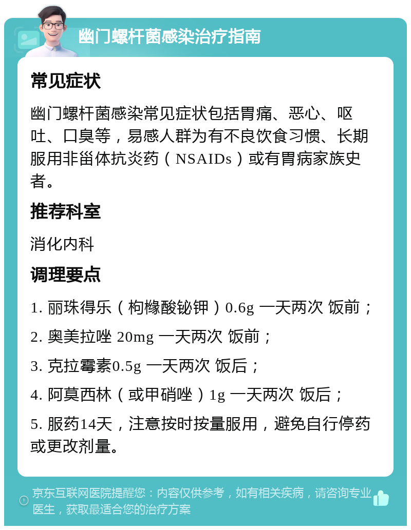 幽门螺杆菌感染治疗指南 常见症状 幽门螺杆菌感染常见症状包括胃痛、恶心、呕吐、口臭等，易感人群为有不良饮食习惯、长期服用非甾体抗炎药（NSAIDs）或有胃病家族史者。 推荐科室 消化内科 调理要点 1. 丽珠得乐（枸橼酸铋钾）0.6g 一天两次 饭前； 2. 奥美拉唑 20mg 一天两次 饭前； 3. 克拉霉素0.5g 一天两次 饭后； 4. 阿莫西林（或甲硝唑）1g 一天两次 饭后； 5. 服药14天，注意按时按量服用，避免自行停药或更改剂量。