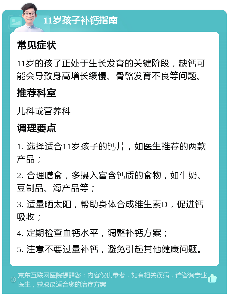 11岁孩子补钙指南 常见症状 11岁的孩子正处于生长发育的关键阶段，缺钙可能会导致身高增长缓慢、骨骼发育不良等问题。 推荐科室 儿科或营养科 调理要点 1. 选择适合11岁孩子的钙片，如医生推荐的两款产品； 2. 合理膳食，多摄入富含钙质的食物，如牛奶、豆制品、海产品等； 3. 适量晒太阳，帮助身体合成维生素D，促进钙吸收； 4. 定期检查血钙水平，调整补钙方案； 5. 注意不要过量补钙，避免引起其他健康问题。