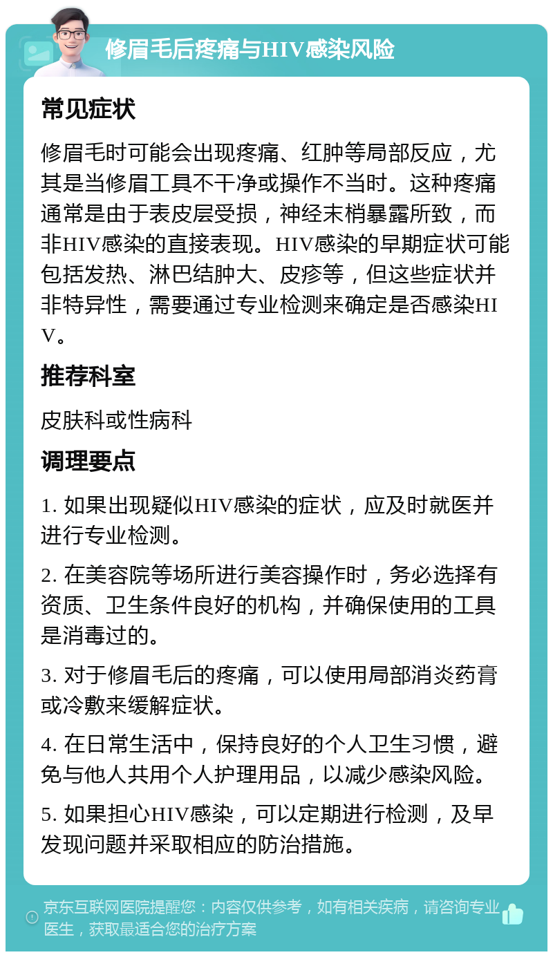 修眉毛后疼痛与HIV感染风险 常见症状 修眉毛时可能会出现疼痛、红肿等局部反应，尤其是当修眉工具不干净或操作不当时。这种疼痛通常是由于表皮层受损，神经末梢暴露所致，而非HIV感染的直接表现。HIV感染的早期症状可能包括发热、淋巴结肿大、皮疹等，但这些症状并非特异性，需要通过专业检测来确定是否感染HIV。 推荐科室 皮肤科或性病科 调理要点 1. 如果出现疑似HIV感染的症状，应及时就医并进行专业检测。 2. 在美容院等场所进行美容操作时，务必选择有资质、卫生条件良好的机构，并确保使用的工具是消毒过的。 3. 对于修眉毛后的疼痛，可以使用局部消炎药膏或冷敷来缓解症状。 4. 在日常生活中，保持良好的个人卫生习惯，避免与他人共用个人护理用品，以减少感染风险。 5. 如果担心HIV感染，可以定期进行检测，及早发现问题并采取相应的防治措施。