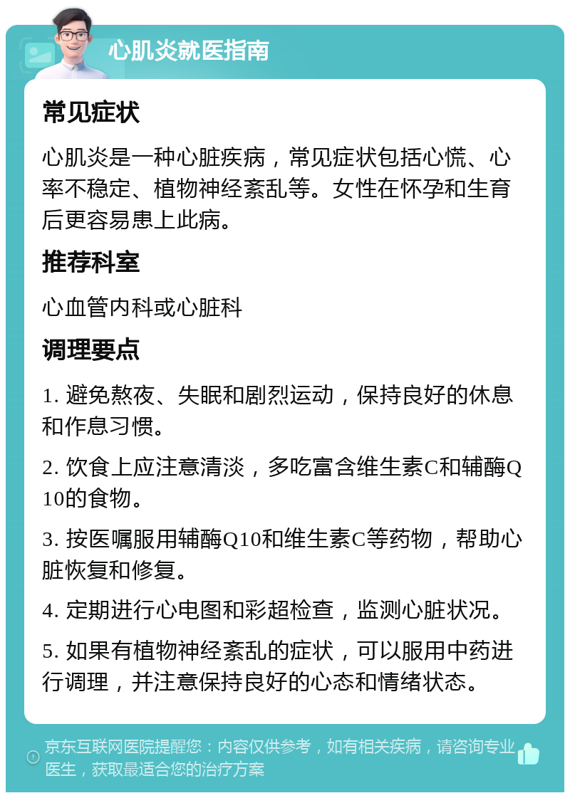 心肌炎就医指南 常见症状 心肌炎是一种心脏疾病，常见症状包括心慌、心率不稳定、植物神经紊乱等。女性在怀孕和生育后更容易患上此病。 推荐科室 心血管内科或心脏科 调理要点 1. 避免熬夜、失眠和剧烈运动，保持良好的休息和作息习惯。 2. 饮食上应注意清淡，多吃富含维生素C和辅酶Q10的食物。 3. 按医嘱服用辅酶Q10和维生素C等药物，帮助心脏恢复和修复。 4. 定期进行心电图和彩超检查，监测心脏状况。 5. 如果有植物神经紊乱的症状，可以服用中药进行调理，并注意保持良好的心态和情绪状态。