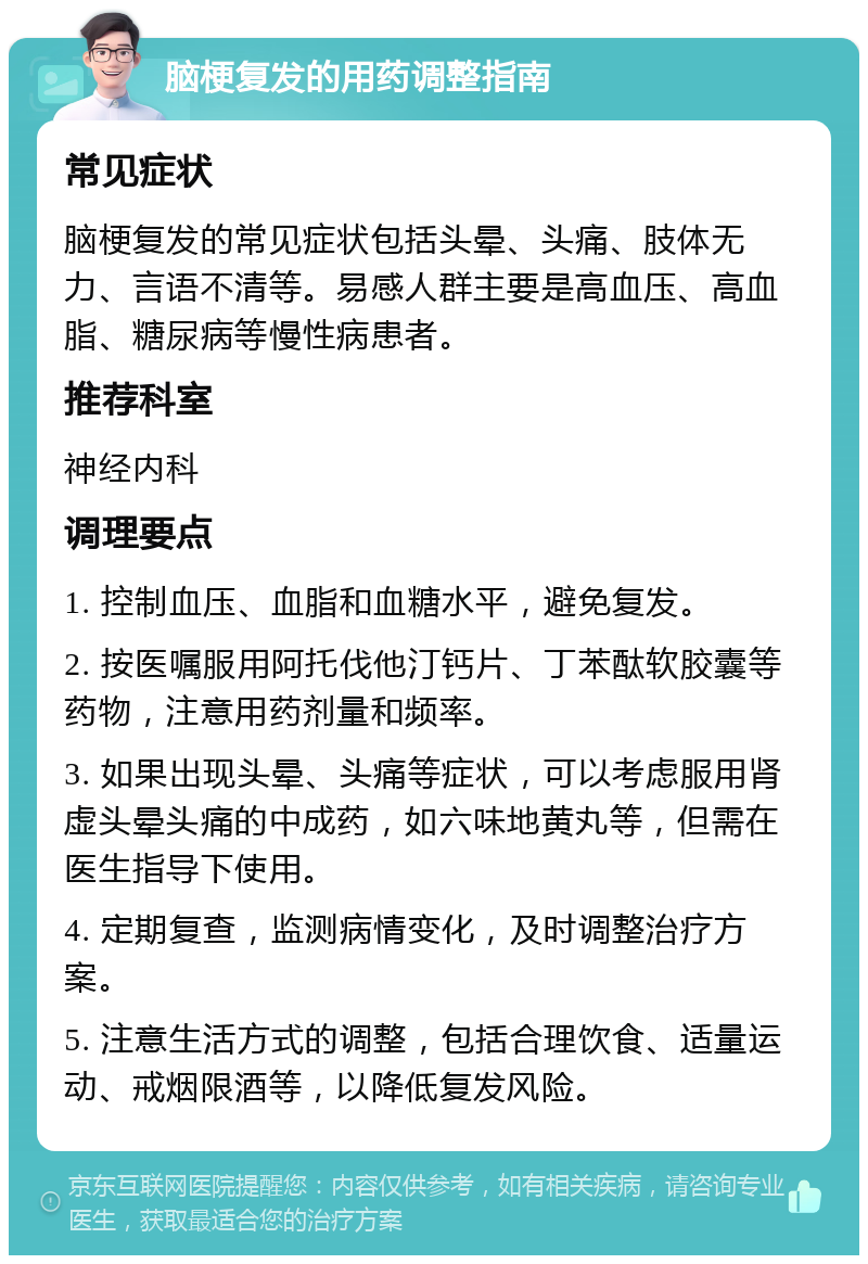 脑梗复发的用药调整指南 常见症状 脑梗复发的常见症状包括头晕、头痛、肢体无力、言语不清等。易感人群主要是高血压、高血脂、糖尿病等慢性病患者。 推荐科室 神经内科 调理要点 1. 控制血压、血脂和血糖水平，避免复发。 2. 按医嘱服用阿托伐他汀钙片、丁苯酞软胶囊等药物，注意用药剂量和频率。 3. 如果出现头晕、头痛等症状，可以考虑服用肾虚头晕头痛的中成药，如六味地黄丸等，但需在医生指导下使用。 4. 定期复查，监测病情变化，及时调整治疗方案。 5. 注意生活方式的调整，包括合理饮食、适量运动、戒烟限酒等，以降低复发风险。