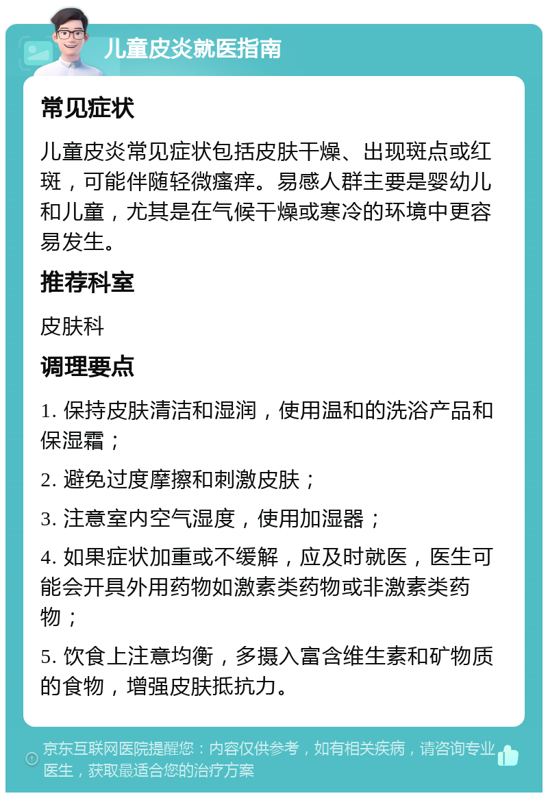 儿童皮炎就医指南 常见症状 儿童皮炎常见症状包括皮肤干燥、出现斑点或红斑，可能伴随轻微瘙痒。易感人群主要是婴幼儿和儿童，尤其是在气候干燥或寒冷的环境中更容易发生。 推荐科室 皮肤科 调理要点 1. 保持皮肤清洁和湿润，使用温和的洗浴产品和保湿霜； 2. 避免过度摩擦和刺激皮肤； 3. 注意室内空气湿度，使用加湿器； 4. 如果症状加重或不缓解，应及时就医，医生可能会开具外用药物如激素类药物或非激素类药物； 5. 饮食上注意均衡，多摄入富含维生素和矿物质的食物，增强皮肤抵抗力。