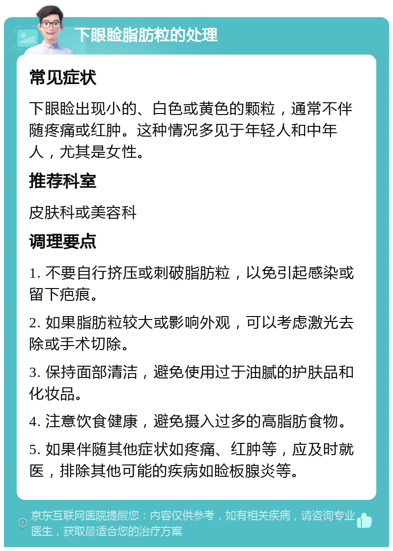 下眼睑脂肪粒的处理 常见症状 下眼睑出现小的、白色或黄色的颗粒，通常不伴随疼痛或红肿。这种情况多见于年轻人和中年人，尤其是女性。 推荐科室 皮肤科或美容科 调理要点 1. 不要自行挤压或刺破脂肪粒，以免引起感染或留下疤痕。 2. 如果脂肪粒较大或影响外观，可以考虑激光去除或手术切除。 3. 保持面部清洁，避免使用过于油腻的护肤品和化妆品。 4. 注意饮食健康，避免摄入过多的高脂肪食物。 5. 如果伴随其他症状如疼痛、红肿等，应及时就医，排除其他可能的疾病如睑板腺炎等。