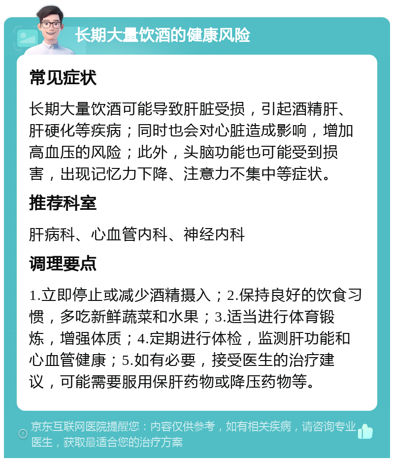 长期大量饮酒的健康风险 常见症状 长期大量饮酒可能导致肝脏受损，引起酒精肝、肝硬化等疾病；同时也会对心脏造成影响，增加高血压的风险；此外，头脑功能也可能受到损害，出现记忆力下降、注意力不集中等症状。 推荐科室 肝病科、心血管内科、神经内科 调理要点 1.立即停止或减少酒精摄入；2.保持良好的饮食习惯，多吃新鲜蔬菜和水果；3.适当进行体育锻炼，增强体质；4.定期进行体检，监测肝功能和心血管健康；5.如有必要，接受医生的治疗建议，可能需要服用保肝药物或降压药物等。