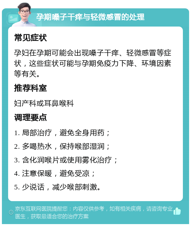 孕期嗓子干痒与轻微感冒的处理 常见症状 孕妇在孕期可能会出现嗓子干痒、轻微感冒等症状，这些症状可能与孕期免疫力下降、环境因素等有关。 推荐科室 妇产科或耳鼻喉科 调理要点 1. 局部治疗，避免全身用药； 2. 多喝热水，保持喉部湿润； 3. 含化润喉片或使用雾化治疗； 4. 注意保暖，避免受凉； 5. 少说话，减少喉部刺激。