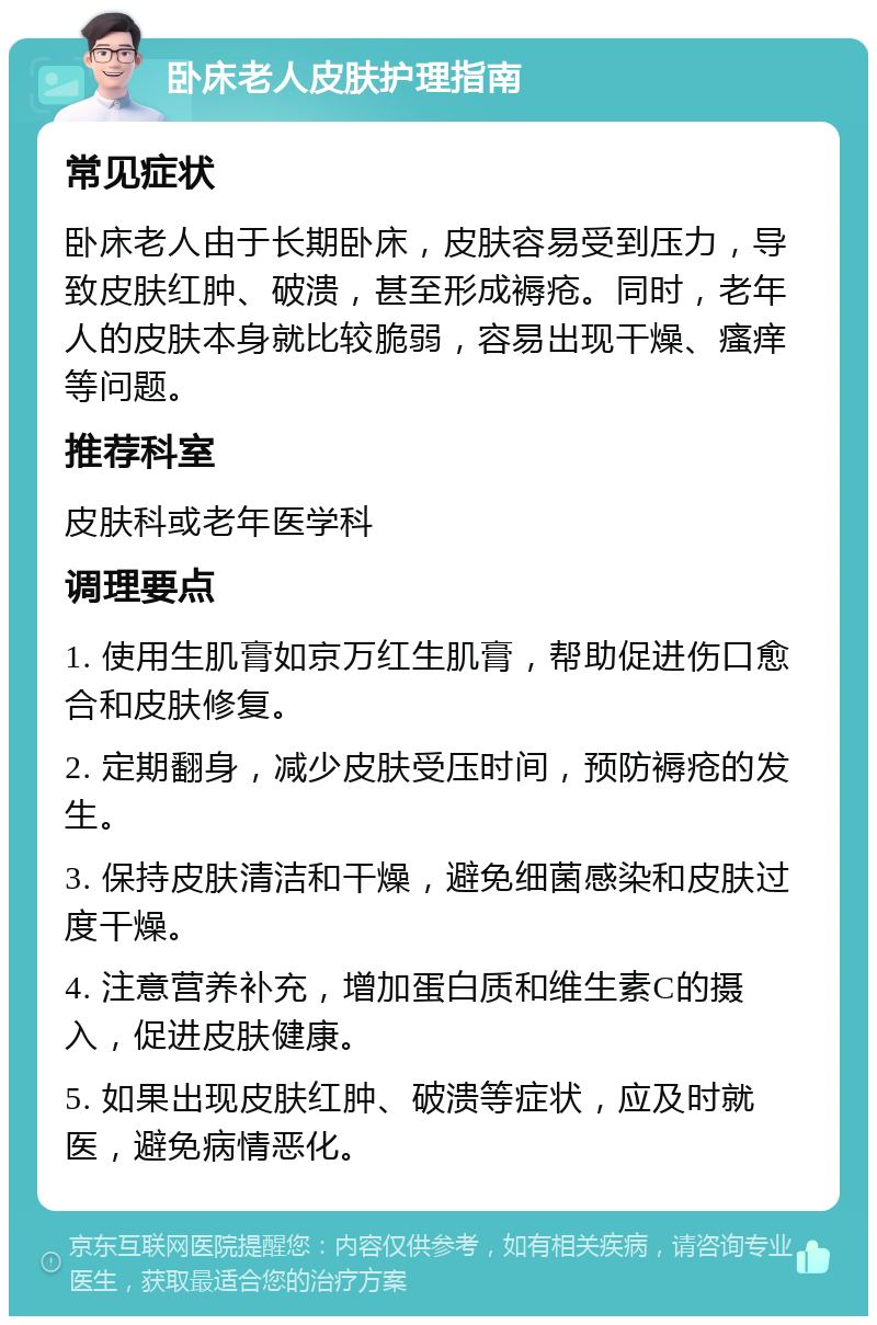 卧床老人皮肤护理指南 常见症状 卧床老人由于长期卧床，皮肤容易受到压力，导致皮肤红肿、破溃，甚至形成褥疮。同时，老年人的皮肤本身就比较脆弱，容易出现干燥、瘙痒等问题。 推荐科室 皮肤科或老年医学科 调理要点 1. 使用生肌膏如京万红生肌膏，帮助促进伤口愈合和皮肤修复。 2. 定期翻身，减少皮肤受压时间，预防褥疮的发生。 3. 保持皮肤清洁和干燥，避免细菌感染和皮肤过度干燥。 4. 注意营养补充，增加蛋白质和维生素C的摄入，促进皮肤健康。 5. 如果出现皮肤红肿、破溃等症状，应及时就医，避免病情恶化。