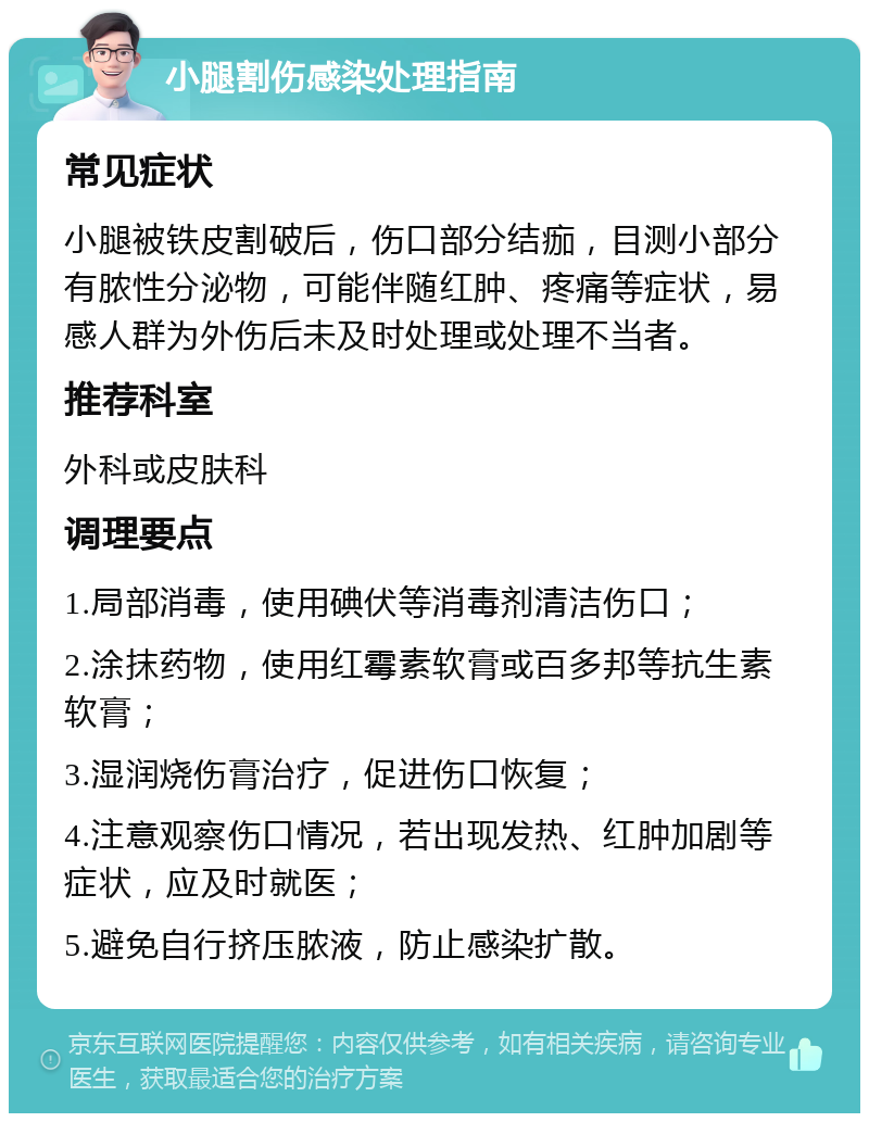 小腿割伤感染处理指南 常见症状 小腿被铁皮割破后，伤口部分结痂，目测小部分有脓性分泌物，可能伴随红肿、疼痛等症状，易感人群为外伤后未及时处理或处理不当者。 推荐科室 外科或皮肤科 调理要点 1.局部消毒，使用碘伏等消毒剂清洁伤口； 2.涂抹药物，使用红霉素软膏或百多邦等抗生素软膏； 3.湿润烧伤膏治疗，促进伤口恢复； 4.注意观察伤口情况，若出现发热、红肿加剧等症状，应及时就医； 5.避免自行挤压脓液，防止感染扩散。