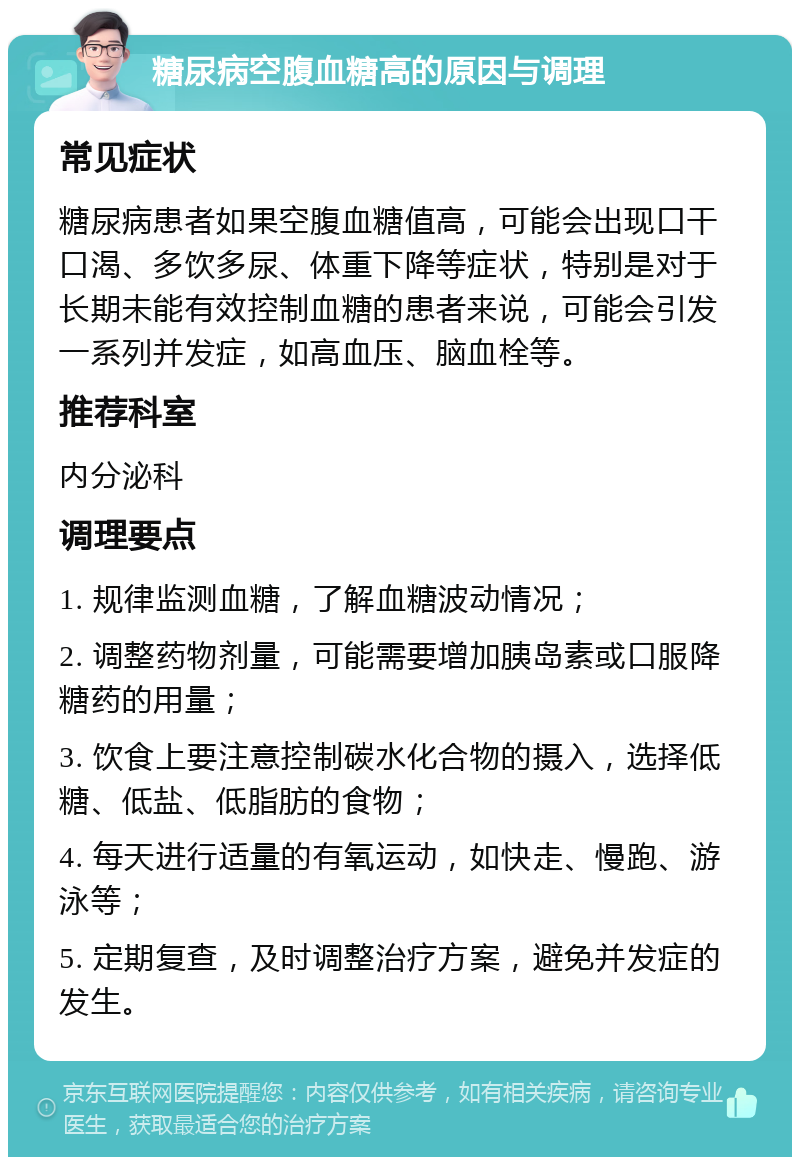 糖尿病空腹血糖高的原因与调理 常见症状 糖尿病患者如果空腹血糖值高，可能会出现口干口渴、多饮多尿、体重下降等症状，特别是对于长期未能有效控制血糖的患者来说，可能会引发一系列并发症，如高血压、脑血栓等。 推荐科室 内分泌科 调理要点 1. 规律监测血糖，了解血糖波动情况； 2. 调整药物剂量，可能需要增加胰岛素或口服降糖药的用量； 3. 饮食上要注意控制碳水化合物的摄入，选择低糖、低盐、低脂肪的食物； 4. 每天进行适量的有氧运动，如快走、慢跑、游泳等； 5. 定期复查，及时调整治疗方案，避免并发症的发生。