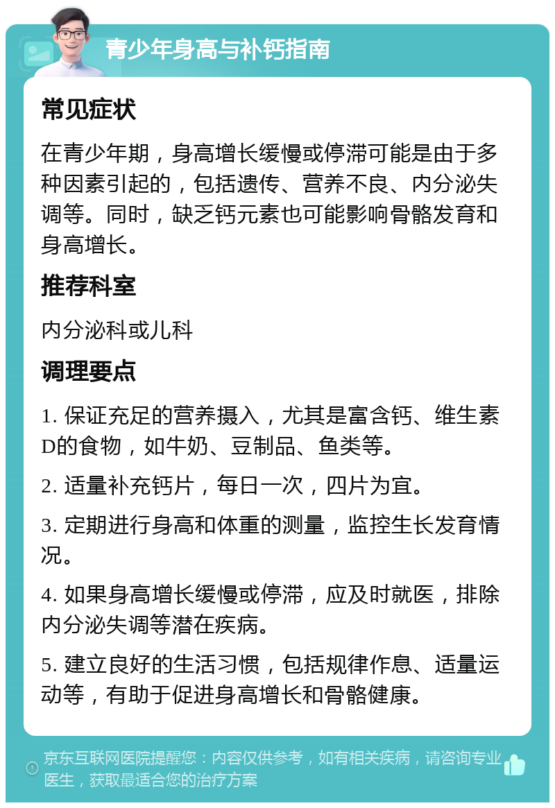 青少年身高与补钙指南 常见症状 在青少年期，身高增长缓慢或停滞可能是由于多种因素引起的，包括遗传、营养不良、内分泌失调等。同时，缺乏钙元素也可能影响骨骼发育和身高增长。 推荐科室 内分泌科或儿科 调理要点 1. 保证充足的营养摄入，尤其是富含钙、维生素D的食物，如牛奶、豆制品、鱼类等。 2. 适量补充钙片，每日一次，四片为宜。 3. 定期进行身高和体重的测量，监控生长发育情况。 4. 如果身高增长缓慢或停滞，应及时就医，排除内分泌失调等潜在疾病。 5. 建立良好的生活习惯，包括规律作息、适量运动等，有助于促进身高增长和骨骼健康。