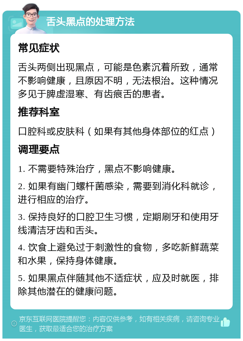 舌头黑点的处理方法 常见症状 舌头两侧出现黑点，可能是色素沉着所致，通常不影响健康，且原因不明，无法根治。这种情况多见于脾虚湿寒、有齿痕舌的患者。 推荐科室 口腔科或皮肤科（如果有其他身体部位的红点） 调理要点 1. 不需要特殊治疗，黑点不影响健康。 2. 如果有幽门螺杆菌感染，需要到消化科就诊，进行相应的治疗。 3. 保持良好的口腔卫生习惯，定期刷牙和使用牙线清洁牙齿和舌头。 4. 饮食上避免过于刺激性的食物，多吃新鲜蔬菜和水果，保持身体健康。 5. 如果黑点伴随其他不适症状，应及时就医，排除其他潜在的健康问题。