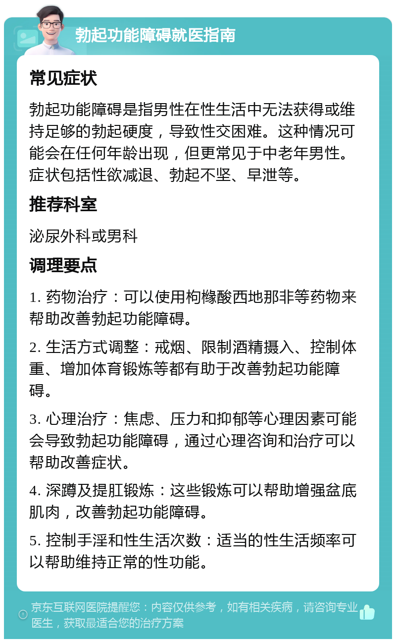 勃起功能障碍就医指南 常见症状 勃起功能障碍是指男性在性生活中无法获得或维持足够的勃起硬度，导致性交困难。这种情况可能会在任何年龄出现，但更常见于中老年男性。症状包括性欲减退、勃起不坚、早泄等。 推荐科室 泌尿外科或男科 调理要点 1. 药物治疗：可以使用枸橼酸西地那非等药物来帮助改善勃起功能障碍。 2. 生活方式调整：戒烟、限制酒精摄入、控制体重、增加体育锻炼等都有助于改善勃起功能障碍。 3. 心理治疗：焦虑、压力和抑郁等心理因素可能会导致勃起功能障碍，通过心理咨询和治疗可以帮助改善症状。 4. 深蹲及提肛锻炼：这些锻炼可以帮助增强盆底肌肉，改善勃起功能障碍。 5. 控制手淫和性生活次数：适当的性生活频率可以帮助维持正常的性功能。