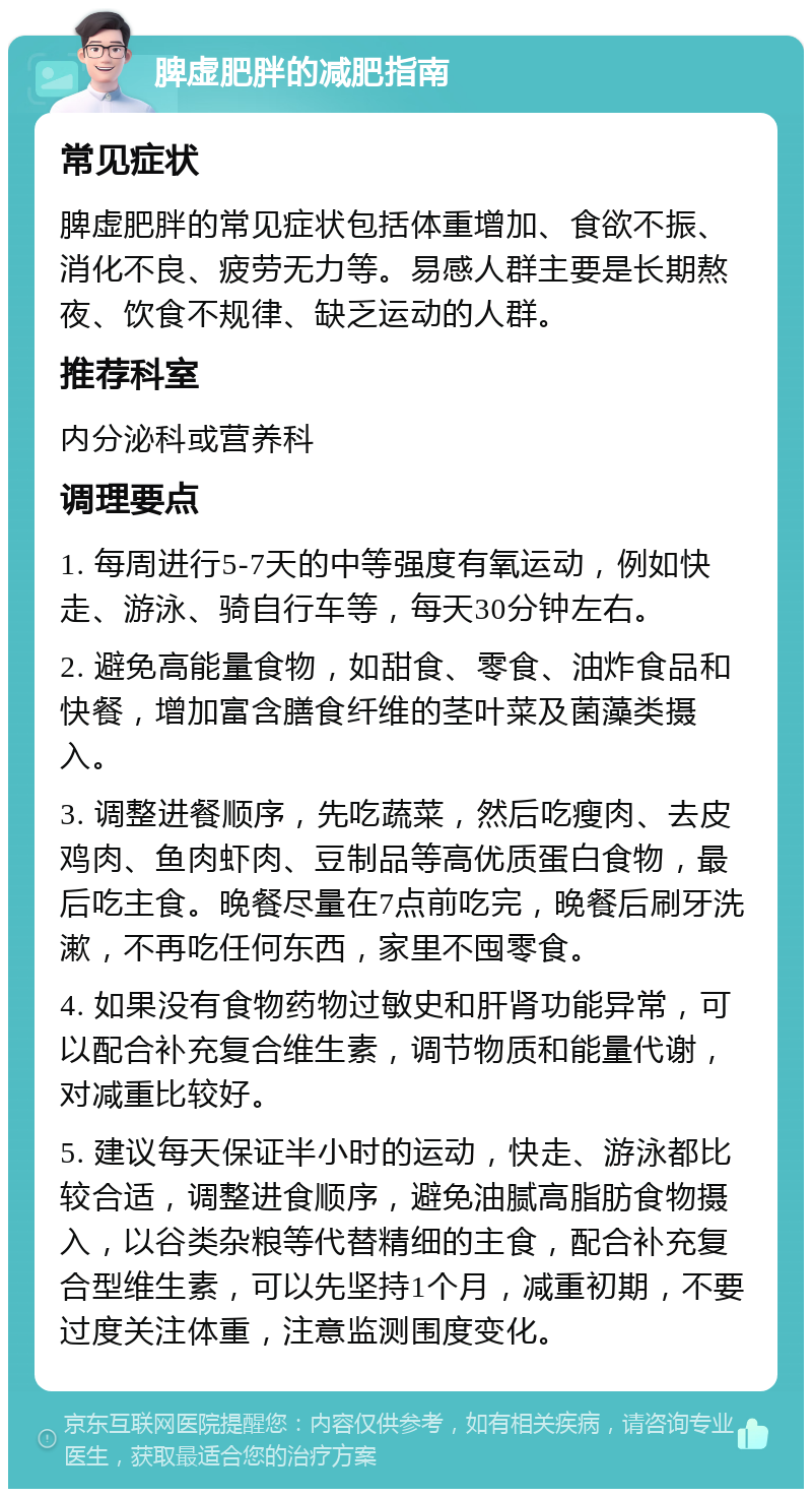 脾虚肥胖的减肥指南 常见症状 脾虚肥胖的常见症状包括体重增加、食欲不振、消化不良、疲劳无力等。易感人群主要是长期熬夜、饮食不规律、缺乏运动的人群。 推荐科室 内分泌科或营养科 调理要点 1. 每周进行5-7天的中等强度有氧运动，例如快走、游泳、骑自行车等，每天30分钟左右。 2. 避免高能量食物，如甜食、零食、油炸食品和快餐，增加富含膳食纤维的茎叶菜及菌藻类摄入。 3. 调整进餐顺序，先吃蔬菜，然后吃瘦肉、去皮鸡肉、鱼肉虾肉、豆制品等高优质蛋白食物，最后吃主食。晚餐尽量在7点前吃完，晚餐后刷牙洗漱，不再吃任何东西，家里不囤零食。 4. 如果没有食物药物过敏史和肝肾功能异常，可以配合补充复合维生素，调节物质和能量代谢，对减重比较好。 5. 建议每天保证半小时的运动，快走、游泳都比较合适，调整进食顺序，避免油腻高脂肪食物摄入，以谷类杂粮等代替精细的主食，配合补充复合型维生素，可以先坚持1个月，减重初期，不要过度关注体重，注意监测围度变化。