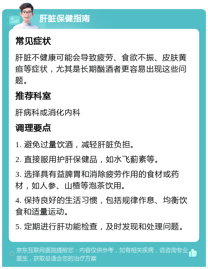 肝脏保健指南 常见症状 肝脏不健康可能会导致疲劳、食欲不振、皮肤黄疸等症状，尤其是长期酗酒者更容易出现这些问题。 推荐科室 肝病科或消化内科 调理要点 1. 避免过量饮酒，减轻肝脏负担。 2. 直接服用护肝保健品，如水飞蓟素等。 3. 选择具有益脾胃和消除疲劳作用的食材或药材，如人参、山楂等泡茶饮用。 4. 保持良好的生活习惯，包括规律作息、均衡饮食和适量运动。 5. 定期进行肝功能检查，及时发现和处理问题。