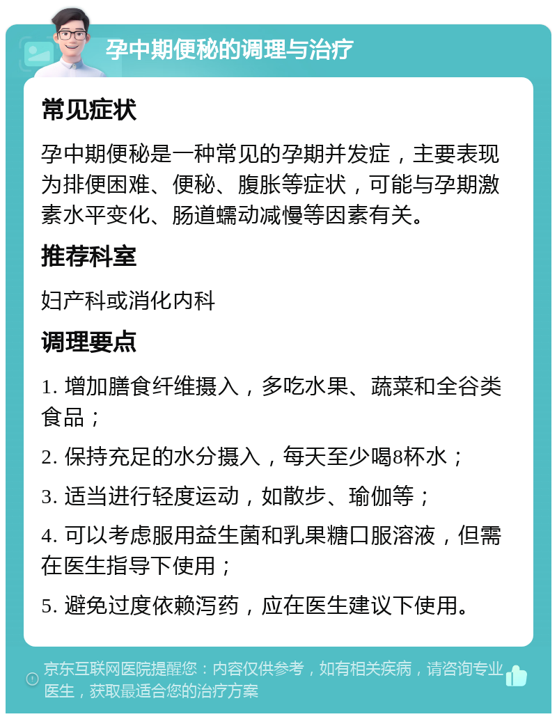 孕中期便秘的调理与治疗 常见症状 孕中期便秘是一种常见的孕期并发症，主要表现为排便困难、便秘、腹胀等症状，可能与孕期激素水平变化、肠道蠕动减慢等因素有关。 推荐科室 妇产科或消化内科 调理要点 1. 增加膳食纤维摄入，多吃水果、蔬菜和全谷类食品； 2. 保持充足的水分摄入，每天至少喝8杯水； 3. 适当进行轻度运动，如散步、瑜伽等； 4. 可以考虑服用益生菌和乳果糖口服溶液，但需在医生指导下使用； 5. 避免过度依赖泻药，应在医生建议下使用。