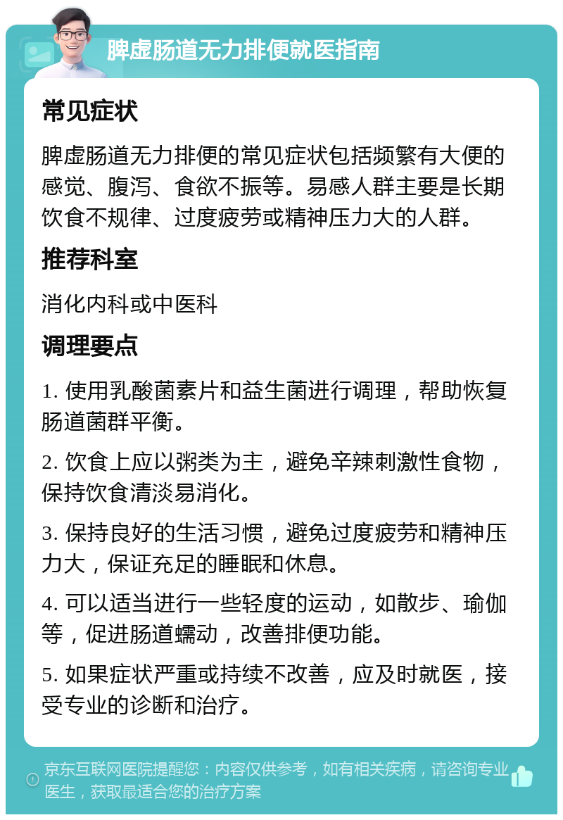 脾虚肠道无力排便就医指南 常见症状 脾虚肠道无力排便的常见症状包括频繁有大便的感觉、腹泻、食欲不振等。易感人群主要是长期饮食不规律、过度疲劳或精神压力大的人群。 推荐科室 消化内科或中医科 调理要点 1. 使用乳酸菌素片和益生菌进行调理，帮助恢复肠道菌群平衡。 2. 饮食上应以粥类为主，避免辛辣刺激性食物，保持饮食清淡易消化。 3. 保持良好的生活习惯，避免过度疲劳和精神压力大，保证充足的睡眠和休息。 4. 可以适当进行一些轻度的运动，如散步、瑜伽等，促进肠道蠕动，改善排便功能。 5. 如果症状严重或持续不改善，应及时就医，接受专业的诊断和治疗。