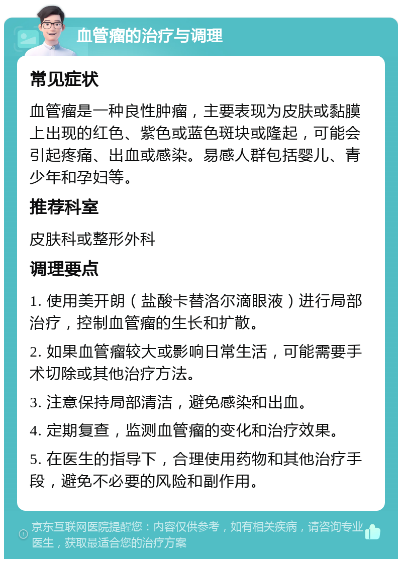 血管瘤的治疗与调理 常见症状 血管瘤是一种良性肿瘤，主要表现为皮肤或黏膜上出现的红色、紫色或蓝色斑块或隆起，可能会引起疼痛、出血或感染。易感人群包括婴儿、青少年和孕妇等。 推荐科室 皮肤科或整形外科 调理要点 1. 使用美开朗（盐酸卡替洛尔滴眼液）进行局部治疗，控制血管瘤的生长和扩散。 2. 如果血管瘤较大或影响日常生活，可能需要手术切除或其他治疗方法。 3. 注意保持局部清洁，避免感染和出血。 4. 定期复查，监测血管瘤的变化和治疗效果。 5. 在医生的指导下，合理使用药物和其他治疗手段，避免不必要的风险和副作用。