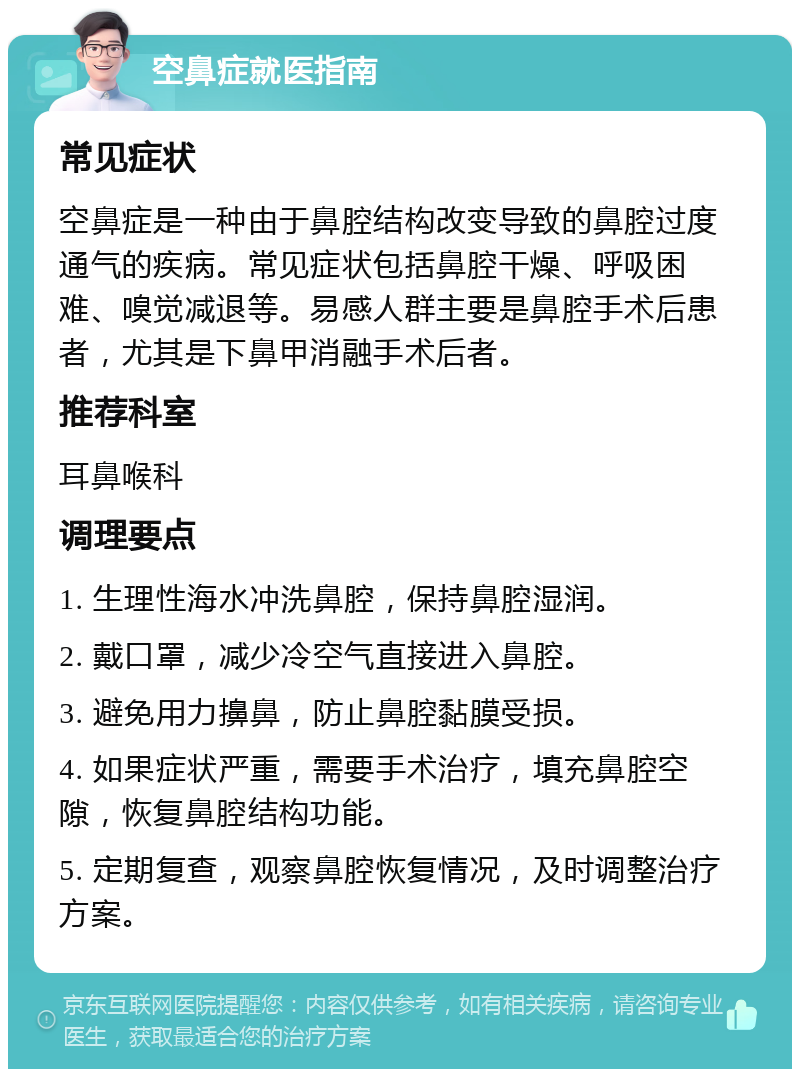 空鼻症就医指南 常见症状 空鼻症是一种由于鼻腔结构改变导致的鼻腔过度通气的疾病。常见症状包括鼻腔干燥、呼吸困难、嗅觉减退等。易感人群主要是鼻腔手术后患者，尤其是下鼻甲消融手术后者。 推荐科室 耳鼻喉科 调理要点 1. 生理性海水冲洗鼻腔，保持鼻腔湿润。 2. 戴口罩，减少冷空气直接进入鼻腔。 3. 避免用力擤鼻，防止鼻腔黏膜受损。 4. 如果症状严重，需要手术治疗，填充鼻腔空隙，恢复鼻腔结构功能。 5. 定期复查，观察鼻腔恢复情况，及时调整治疗方案。