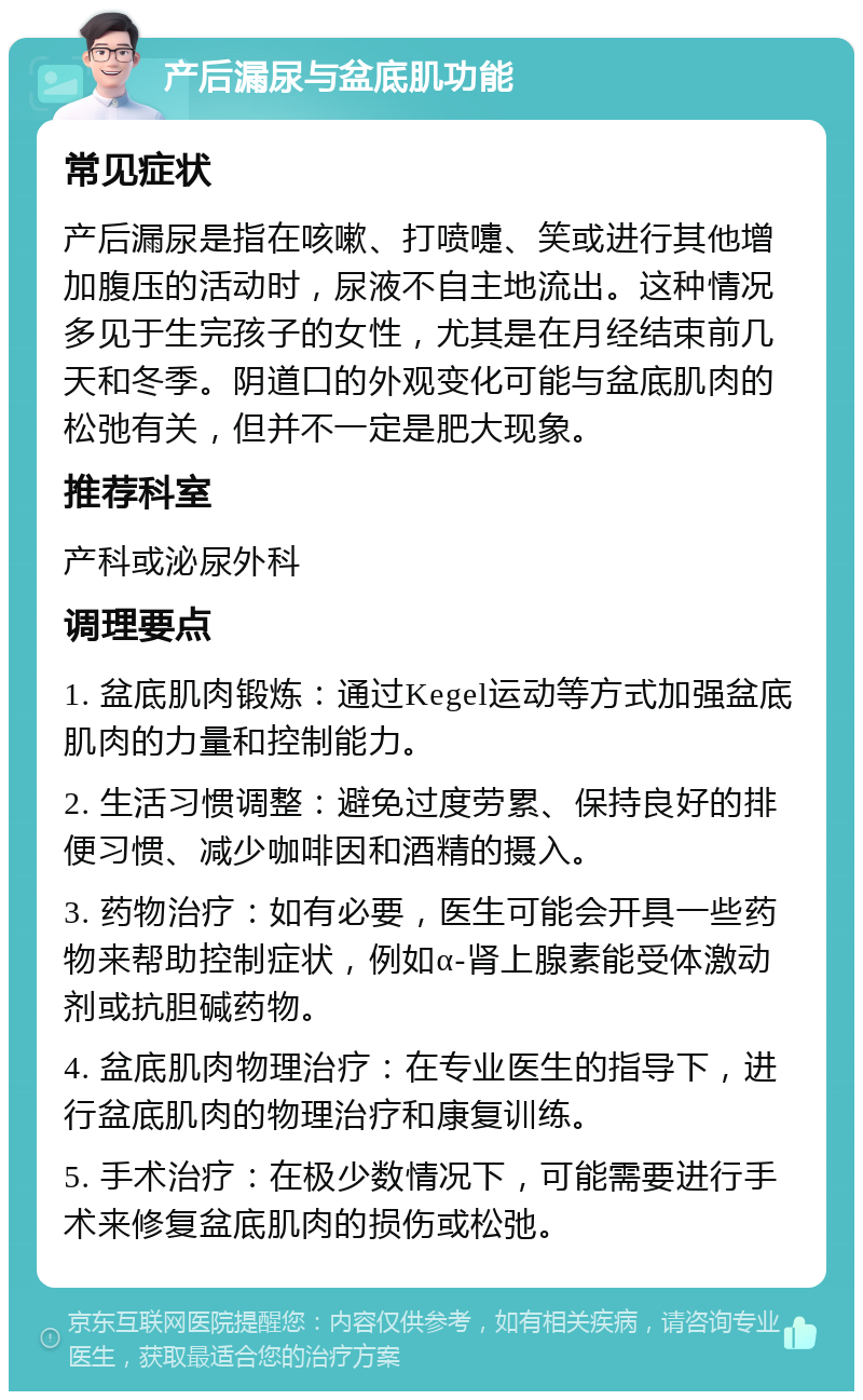 产后漏尿与盆底肌功能 常见症状 产后漏尿是指在咳嗽、打喷嚏、笑或进行其他增加腹压的活动时，尿液不自主地流出。这种情况多见于生完孩子的女性，尤其是在月经结束前几天和冬季。阴道口的外观变化可能与盆底肌肉的松弛有关，但并不一定是肥大现象。 推荐科室 产科或泌尿外科 调理要点 1. 盆底肌肉锻炼：通过Kegel运动等方式加强盆底肌肉的力量和控制能力。 2. 生活习惯调整：避免过度劳累、保持良好的排便习惯、减少咖啡因和酒精的摄入。 3. 药物治疗：如有必要，医生可能会开具一些药物来帮助控制症状，例如α-肾上腺素能受体激动剂或抗胆碱药物。 4. 盆底肌肉物理治疗：在专业医生的指导下，进行盆底肌肉的物理治疗和康复训练。 5. 手术治疗：在极少数情况下，可能需要进行手术来修复盆底肌肉的损伤或松弛。