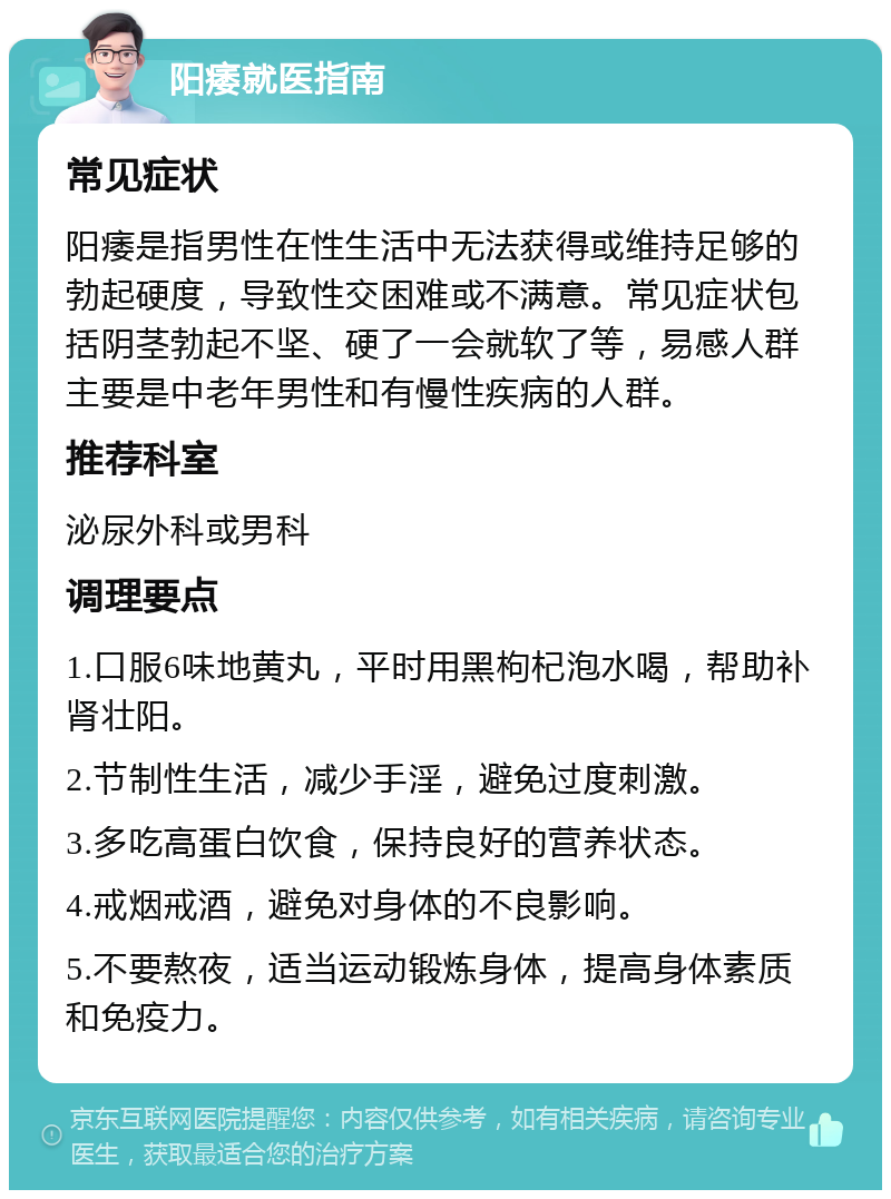 阳痿就医指南 常见症状 阳痿是指男性在性生活中无法获得或维持足够的勃起硬度，导致性交困难或不满意。常见症状包括阴茎勃起不坚、硬了一会就软了等，易感人群主要是中老年男性和有慢性疾病的人群。 推荐科室 泌尿外科或男科 调理要点 1.口服6味地黄丸，平时用黑枸杞泡水喝，帮助补肾壮阳。 2.节制性生活，减少手淫，避免过度刺激。 3.多吃高蛋白饮食，保持良好的营养状态。 4.戒烟戒酒，避免对身体的不良影响。 5.不要熬夜，适当运动锻炼身体，提高身体素质和免疫力。