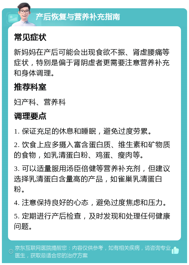 产后恢复与营养补充指南 常见症状 新妈妈在产后可能会出现食欲不振、肾虚腰痛等症状，特别是偏于肾阴虚者更需要注意营养补充和身体调理。 推荐科室 妇产科、营养科 调理要点 1. 保证充足的休息和睡眠，避免过度劳累。 2. 饮食上应多摄入富含蛋白质、维生素和矿物质的食物，如乳清蛋白粉、鸡蛋、瘦肉等。 3. 可以适量服用汤臣倍健等营养补充剂，但建议选择乳清蛋白含量高的产品，如雀巢乳清蛋白粉。 4. 注意保持良好的心态，避免过度焦虑和压力。 5. 定期进行产后检查，及时发现和处理任何健康问题。