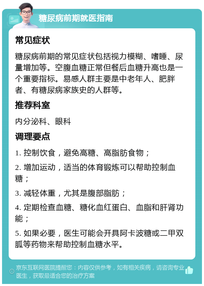 糖尿病前期就医指南 常见症状 糖尿病前期的常见症状包括视力模糊、嗜睡、尿量增加等。空腹血糖正常但餐后血糖升高也是一个重要指标。易感人群主要是中老年人、肥胖者、有糖尿病家族史的人群等。 推荐科室 内分泌科、眼科 调理要点 1. 控制饮食，避免高糖、高脂肪食物； 2. 增加运动，适当的体育锻炼可以帮助控制血糖； 3. 减轻体重，尤其是腹部脂肪； 4. 定期检查血糖、糖化血红蛋白、血脂和肝肾功能； 5. 如果必要，医生可能会开具阿卡波糖或二甲双胍等药物来帮助控制血糖水平。