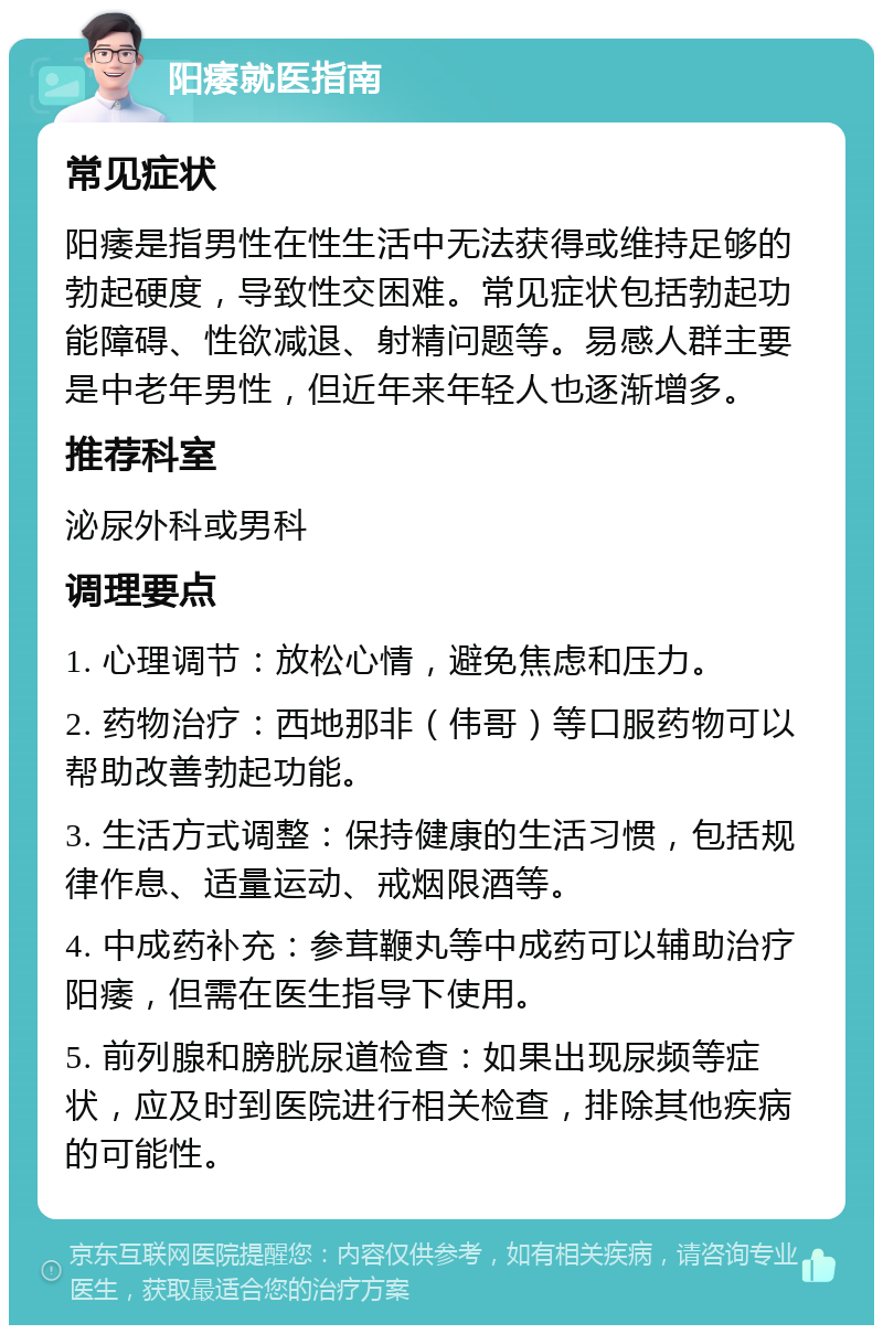 阳痿就医指南 常见症状 阳痿是指男性在性生活中无法获得或维持足够的勃起硬度，导致性交困难。常见症状包括勃起功能障碍、性欲减退、射精问题等。易感人群主要是中老年男性，但近年来年轻人也逐渐增多。 推荐科室 泌尿外科或男科 调理要点 1. 心理调节：放松心情，避免焦虑和压力。 2. 药物治疗：西地那非（伟哥）等口服药物可以帮助改善勃起功能。 3. 生活方式调整：保持健康的生活习惯，包括规律作息、适量运动、戒烟限酒等。 4. 中成药补充：参茸鞭丸等中成药可以辅助治疗阳痿，但需在医生指导下使用。 5. 前列腺和膀胱尿道检查：如果出现尿频等症状，应及时到医院进行相关检查，排除其他疾病的可能性。