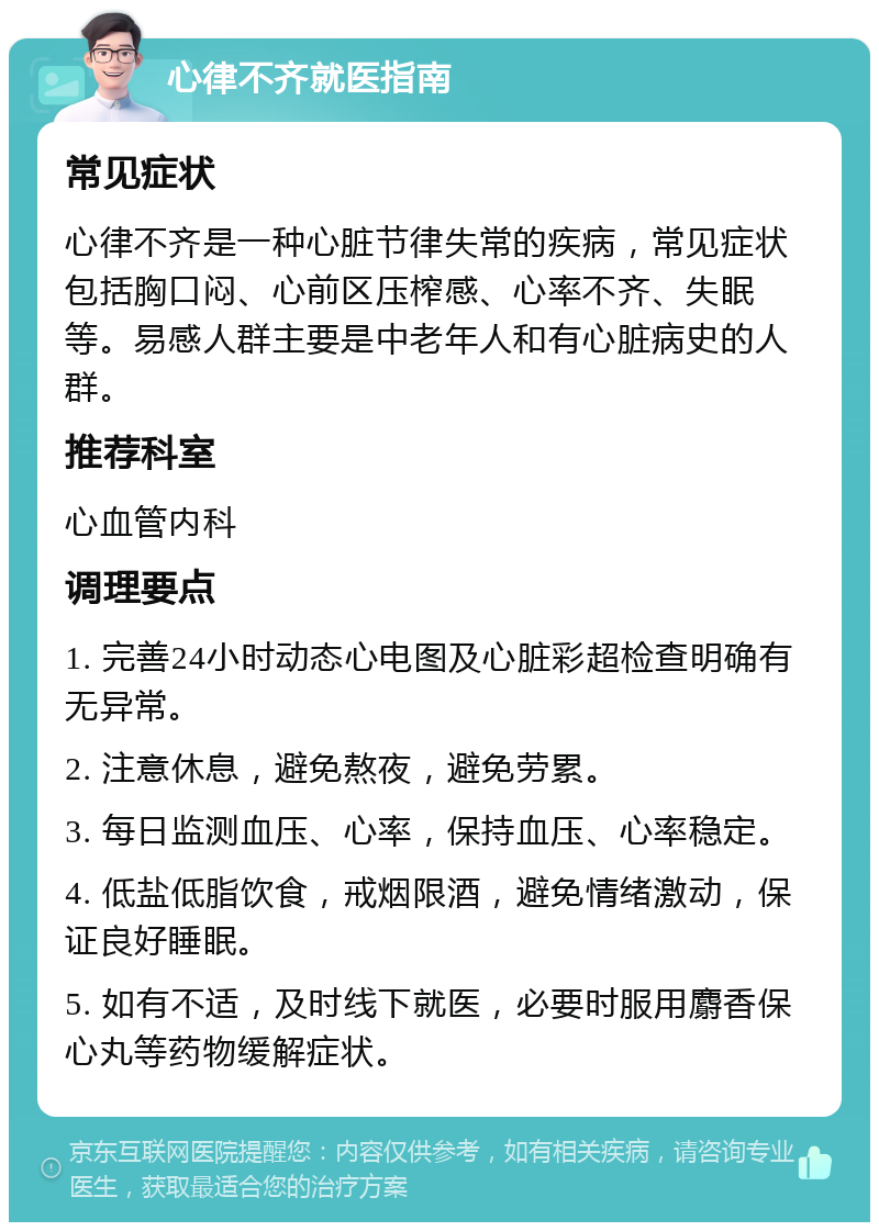 心律不齐就医指南 常见症状 心律不齐是一种心脏节律失常的疾病，常见症状包括胸口闷、心前区压榨感、心率不齐、失眠等。易感人群主要是中老年人和有心脏病史的人群。 推荐科室 心血管内科 调理要点 1. 完善24小时动态心电图及心脏彩超检查明确有无异常。 2. 注意休息，避免熬夜，避免劳累。 3. 每日监测血压、心率，保持血压、心率稳定。 4. 低盐低脂饮食，戒烟限酒，避免情绪激动，保证良好睡眠。 5. 如有不适，及时线下就医，必要时服用麝香保心丸等药物缓解症状。