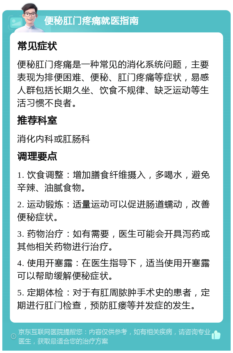 便秘肛门疼痛就医指南 常见症状 便秘肛门疼痛是一种常见的消化系统问题，主要表现为排便困难、便秘、肛门疼痛等症状，易感人群包括长期久坐、饮食不规律、缺乏运动等生活习惯不良者。 推荐科室 消化内科或肛肠科 调理要点 1. 饮食调整：增加膳食纤维摄入，多喝水，避免辛辣、油腻食物。 2. 运动锻炼：适量运动可以促进肠道蠕动，改善便秘症状。 3. 药物治疗：如有需要，医生可能会开具泻药或其他相关药物进行治疗。 4. 使用开塞露：在医生指导下，适当使用开塞露可以帮助缓解便秘症状。 5. 定期体检：对于有肛周脓肿手术史的患者，定期进行肛门检查，预防肛瘘等并发症的发生。