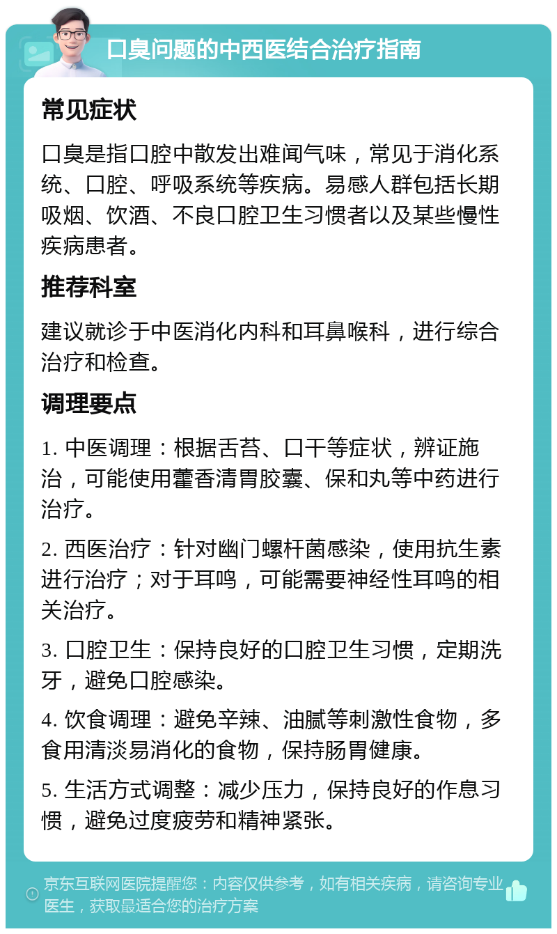 口臭问题的中西医结合治疗指南 常见症状 口臭是指口腔中散发出难闻气味，常见于消化系统、口腔、呼吸系统等疾病。易感人群包括长期吸烟、饮酒、不良口腔卫生习惯者以及某些慢性疾病患者。 推荐科室 建议就诊于中医消化内科和耳鼻喉科，进行综合治疗和检查。 调理要点 1. 中医调理：根据舌苔、口干等症状，辨证施治，可能使用藿香清胃胶囊、保和丸等中药进行治疗。 2. 西医治疗：针对幽门螺杆菌感染，使用抗生素进行治疗；对于耳鸣，可能需要神经性耳鸣的相关治疗。 3. 口腔卫生：保持良好的口腔卫生习惯，定期洗牙，避免口腔感染。 4. 饮食调理：避免辛辣、油腻等刺激性食物，多食用清淡易消化的食物，保持肠胃健康。 5. 生活方式调整：减少压力，保持良好的作息习惯，避免过度疲劳和精神紧张。